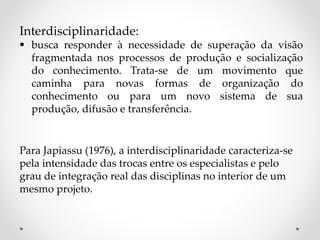 Interdisciplinaridade:
 busca responder à necessidade de superação da visão
fragmentada nos processos de produção e socialização
do conhecimento. Trata-se de um movimento que
caminha para novas formas de organização do
conhecimento ou para um novo sistema de sua
produção, difusão e transferência.
Para Japiassu (1976), a interdisciplinaridade caracteriza-se
pela intensidade das trocas entre os especialistas e pelo
grau de integração real das disciplinas no interior de um
mesmo projeto.
 