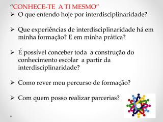 “CONHECE-TE A TI MESMO”
 O que entendo hoje por interdisciplinaridade?
 Que experiências de interdisciplinaridade há em
minha formação? E em minha prática?
 É possível conceber toda a construção do
conhecimento escolar a partir da
interdisciplinaridade?
 Como rever meu percurso de formação?
 Com quem posso realizar parcerias?
 