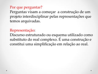 Por que perguntar?
Perguntas visam a começar a construção de um
projeto interdisciplinar pelas representações que
temos arquivadas.
Representação:
Discurso estruturado ou esquema utilizado como
substituto do real complexo. É uma construção e
constitui uma simplificação em relação ao real.
 