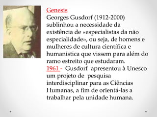 Genesis
Georges Gusdorf (1912-2000)
sublinhou a necessidade da
existência de «especialistas da não
especialidade», ou seja, de homens e
mulheres de cultura científica e
humanística que vissem para além do
ramo estreito que estudaram.
1961 - Gusdorf apresentou à Unesco
um projeto de pesquisa
interdisciplinar para as Ciências
Humanas, a fim de orientá-las a
trabalhar pela unidade humana.
 