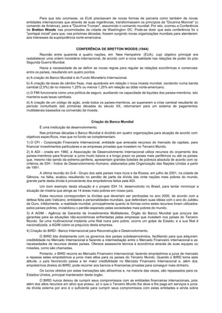 Para que isto ocorresse, os EUA precisavam de novas formas de parceria como também de novas
entidades internacionais que através de suas ingerências, transformassem os princípios da "Doutrina Monroe" (o
comando da América), para a "Doutrina Truman", assumindo o comando mundial. Por isto, ocorreu a Conferência
de Bretton Woods nas proximidades da cidade de Washington DC. Pode-se dizer que esta conferência foi o
"pontapé inicial" para que, nas próximas décadas, fossem surgindo novas organizações mundiais para atenderem
aos interesses da superpotência norte-americana.


                                CONFERÊNCIA DE BRETTON WOODS (1944)
         Reunião entre quarenta e quatro nações, em New Hampshire (EUA), cujo objetivo principal era
restabelecer uma ordem monetária internacional, de acordo com a nova realidade nas relações de poder do pós-
Segunda Guerra Mundial.
         Havia a necessidade de se definir as novas regras para regular as relações econômicas e comerciais
entre os países, resultando em quatro pontos.
a) A criação do Banco Mundial e do Fundo Monetário Internacional.
b) A criação de taxas de câmbio fixas, mas ajustáveis em relação à nova moeda mundial, oscilando numa banda
cambial (2,5%) de no máximo 1,25% ou menos 1,25% em relação ao dólar norte-americano.
c) O FMI funcionaria como uma política de seguro, auxiliando na capacidade de liquidez dos países-membros, isto
manteria suas taxas cambiais.
d) A criação de um código de ação, onde todos os países-membros, ao superarem a crise cambial resultante do
período conturbado das primeiras décadas do século XX, retornariam para um sistema de pagamentos
multilaterais baseados na conversão da moeda.


                                          Criação do Banco Mundial
        É uma instituição de desenvolvimento.
         Nas próximas décadas o Banco Mundial é dividido em quatro organizações para atuação de acordo com
objetivos específicos, mas que no fundo se complementam.
1) O CFI - Corporação Financeira Internacional, entidade que arrecada recursos do mercado de capitais, para
financiar investimentos particulares e as empresas privadas que investem no Terceiro Mundo.
2) A ADI - criada em 1960, a Associação de Desenvolvimento Internacional utiliza recursos do orçamento dos
países-membros para financiar a juros muito baixos e a longo prazo os países mais periféricos ou até os países
que, mesmo não sendo da extrema periferia, apresentam grandes bolsões de pobreza absoluta de acordo com os
critérios de IDH - Índice de Desenvolvimento Humano, elaborados pela Organização das Nações Unidas a partir
de 1991.
        A última reunião do G-8 - Grupo dos sete países mais ricos e da Rússia, em julho de 2001, na cidade de
Gênova, na Itália, acabou resultando no perdão de parte da dívida das vinte nações mais pobres do mundo,
grande parte desta dívida é proveniente dos empréstimos feitos pela ADI.
        Um bom exemplo desta situação é o projeto IDH 14, desenvolvido no Brasil, para tentar minimizar a
situação de miséria que atinge as 14 áreas mais pobres em nosso país.
         Estes recursos correspondem às dívidas que deveriam ser perdoadas no ano 2000, de acordo com a
defesa feita pelo Vaticano, entidades e personalidades mundiais, que defendiam suas idéias com o ano do Jubileu
de Ouro. Infelizmente, a realidade mundial, principalmente quanto às formas como estes recursos foram utilizados
pelos países pobres, inviabilizou o perdão esperado pelas sociedades mais pobres do mundo.
3) A AGIM - Agência de Garantia de Investimentos Multilaterais, Órgão do Banco Mundial que procura dar
garantias para as situações não-econômicas enfrentadas pelas empresas que investem nos países do Terceiro
Mundo. Se uma multinacional implanta uma filial nutra país pobre, ocorre um golpe de Estado, e a sua filial é
nacionalizada, a AGIM cobre os prejuízos desta empresa.
4) Criação do BIRD - Banco Internacional para Reconstrução e Desenvolvimento.
          O BIRD lida diretamente com os governos dos países subdesenvolvidos, facilitando para que adquiram
credibilidade no Mercado Internacional e fazendo a intermediação entre o Mercado Financeiro Internacional e as
necessidades de recursos destes países. Oferece assessoria técnica e econômica através de suas equipes ou
missões, como são chamadas.
         Portanto, o BIRD recorre ao Mercado Financeiro Internacional, fazendo empréstimos a juros de mercado
e repassa estes empréstimos a juros mais altos para os países do Terceiro Mundo. Quando o BIRD toma esta
atitude, o país favorecido passa a ter maior credibilidade no Mercado Financeiro Internacional e, além dos
empréstimos diretos do BIRD, pode recorrer aos bancos e financeiras privadas para conseguir mais dinheiro.
        Os lucros obtidos por estas transações são altíssimos e, na maioria das vezes, são repassados para os
Estados Unidos, principal mantenedor deste órgão.
        O BIRD nunca deixou de cumprir seus compromissos com as entidades financeiras internacionais, pois
além dos altos recursos em ativo que possui, só o que o Terceiro Mundo lhe deve e lhe paga em serviços e juros
da dívida externa por ano é o suficiente para cumprir seus compromissos com estas entidades e ainda sobra
 