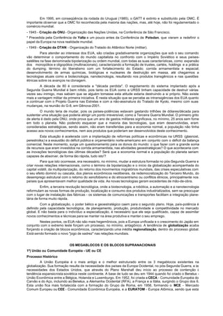Em 1995, em conseqüência da rodada do Uruguai (1985), o GATT é extinto e substituído pela OMC. É
importante observar que a OMC foi reconhecida pela maioria das nações, mas, até hoje, não foi regulamentado o
comércio mundial.
- 1945 - Criação da ONU - Organização das Nações Unidas, na Conferência de São Francisco.
* Precedida pela Conferência de Yalta e um pouco antes da Conferência de Potsdan, que vieram a redefinir o
papel da Europa na nova realidade mundial.
- 1949 - Criação da OTAN - Organização do Tratado do Atlântico Norte (militar).
          Para atender ao interesse dos EUA, são criadas gradativamente organizações que sob o seu comando
vão determinar o comportamento do mundo capitalista no confronto com o Império Soviético e seus países-
satélites na fase denominada bipolarização ou ordem mundial, com todas as suas características, como: expansão
dos monopólios e oligopólios (multinacionais), caracterizando a formação de trustes, cartéis, holdings e a prática
do dumping; término do liberalismo com um fortalecimento do Estado; corrida armamentista e espacial;
desenvolvimento de armas químicas, biológicas e nucleares de destruição em massa, até chegarmos a
tecnologias atuais como a biotecnologia, nanotecnologia, resultando nos produtos transgênicos e nas questões
étnicas sobre os avanços na clonagem.
         A década de 80 é considerada a "década perdida". O esgotamento do sistema implantado após a
Segunda Guerra Mundial é bem nítido, pois tanto os EUA como a URSS tinham capacidade de destruir várias
vezes seu inimigo, mas sabiam que se alguém tomasse esta atitude estaria destruindo a si próprio. Não existe
mais a vantagem militar da primeira iniciativa. É nesta situação que se percebe as intransigências dos EUA quanto
a continuar com o Projeto Guerra nas Estrelas e com a não-assinatura do Tratado de Kyoto, mesmo com suas
mudanças, na reunião do G-8, em Gênova-2001.
         O mundo teria de mudar, pois os países-potências estavam gastando trilhões de dólares/década para
sustentar uma situação que poderia atingir um ponto irreversível, como a Terceira Guerra Mundial. O primeiro grito
de alerta é dado pela ONU, onde prova que um ano de gastos militares significava, no mínimo, 25 anos sem fome
em todo o planeta. Não podendo esquecer que a maioria das tecnologias, que eram desenvolvidas, eram
consideradas estratégicas, sendo assim, não eram transferidas para a economia normal, a população não tinha
acesso aos novos conhecimentos, nem aos produtos que poderiam ser desenvolvidos deste conhecimento.
         Esta situação é acelerada com a implantação de reformas políticas e econômicas na URSS (glasnost,
perestroika) e a exaustão do déficit público e orçamentário norte-americano em conjunto com o déficit da balança
comercial. Neste momento, surge um questionamento para os donos do mundo: o que fazer com a grande soma
de recursos que eram investidos na corrida armamentista, nas atividades geoestratégicas? O que aconteceria com
as inovações tecnológicas das últimas décadas? Será que a economia normal e a população do planeta seriam
capazes de absorver, de forma tão rápida, tudo isto'?
         Para que isto ocorresse, era necessário, no mínimo, mudar a estrutura formada no pós-Segunda Guerra e
criar novas relações internacionais, corno o término da bipolarização e o início da globalização acompanhada do
capital volátil, da multipolarização, do retorno dos movimentos migratórios mundiais, das crises especulativas com
o seu efeito dominó ou cascata, dos planos econômicos neoliberais, da redemocratização do Terceiro Mundo, do
desemprego estrutural com o retorno do xenofobismo e do etnocentrismo ou conflitos étnicos, principalmente nos
países que apresentavam melhor qualidade de vida. As novas tecnologias geram excedentes de mão-de-obra.
          Enfim, a terceira revolução tecnológica, onde a biotecnologia, a robótica, a automação e a nanotecnologia
reformulam as novas formas de produção, localização e consumo dos produtos industrializados, sem se preocupar
com o lugar de instalação das fábricas - os sistemas de comunicações e transportes facilitam a integração plane-
tária de forma muito rápida.
         Com a globalização, o poder bélico e geoestratégico caem para o segundo plano. Hoje, país-potência é
definido pela capacidade tecnológica, de planejamento, produção, produtividade e competitividade no mercado
global. E não basta para o indivíduo a especialização, é necessário que ele seja qualificado, capaz de assimilar
novos conhecimentos e técnicas para se manter na área produtiva e manter o seu emprego.
        Nestes pontos, os EUA não são mais hegemônicos, pois a Europa unificada e o crescimento do Japão em
conjunto com o extremo leste forçam um processo, no mínimo, antagônico. A tendência de globalização acaba
forçando a criação de blocos econômicos, caracterizando uma inédita regionalização, dentro do processo global.
Está sendo formado o novo "jogo de xadrez" nas relações mundiais.


                            OS MEGABLOCOS E OS BLOCOS SUPRANACIONAIS
1º) União ou Comunidade Européia - UE ou CE
Processo Histórico
         A União Européia é o mais antigo e o melhor estruturado entre os 3 megablocos existentes na
globalização. Sua formação resulta da necessidade dos países da Europa Ocidental, no pós-Segunda Guerra, e às
necessidades dos Estados Unidos, que através do Plano Marshall deu início ao processo de contenção à
tendência expansionista soviética neste continente. A base de tudo se deu em 1944 quando foi criado o Benelux -
União Econômica entre a Bélgica, Holanda e Luxemburgo. Em 1952, foi criada a CECA - Comunidade Européia do
Carvão e do Aço, incluindo ao Benelux, a Alemanha Ocidental (RFA), a França e a Itália, surgindo o Grupo dos 6.
Esta união fica mais fortalecida com a formação do Grupo de Roma, em 1956, formando o MCE - Mercado
Comum Europeu ou CEE - Comunidade Econômica Européia, e a EURATOM - Europa Atômica, sendo que esta
 