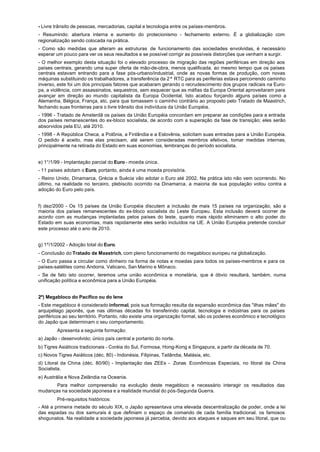 - Livre trânsito de pessoas, mercadorias, capital e tecnologia entre os países-membros.
- Resumindo: abertura interna e aumento do protecionismo - fechamento externo. É a globalização com
regionalização sendo colocada na prática.
- Como são medidas que alteram as estruturas de funcionamento das sociedades envolvidas, é necessário
esperar um pouco para ver os seus resultados e se possível corrigir as possíveis distorções que venham a surgir.
- O melhor exemplo desta situação foi o elevado processo de migração das regiões periféricas em direção aos
países centrais, gerando uma super oferta de mão-de-obra, menos qualificada, ao mesmo tempo que os países
centrais estavam entrando para a fase pós-urbano/industrial, onde as novas formas de produção, com novas
máquinas substituindo os trabalhadores, a transferência da 2ª RTC para as periferias estava percorrendo caminho
inverso, este foi um dos principais fatores que acabaram gerando o recrudescimento dos grupos radicais na Euro-
pa, a violência, com assassinatos, sequestros, sem esquecer que as máfias da Europa Oriental aproveitaram para
avançar em direção ao mundo capitalista da Europa Ocidental. Isto acabou forçando alguns países como a
Alemanha, Bélgica, França, etc. para que tomassem o caminho contrário ao proposto pelo Tratado de Maastrich,
fechando suas fronteiras para o livre trânsito dos indivíduos da União Européia.
- 1996 - Tratado de Amsterdã os países da União Européia concordam em preparar as condições para a entrada
dos países remanescentes do ex-bloco socialista, de acordo com a superação da fase de transição; eles serão
absorvidos pela EU, até 2010.
- 1998 - A República Checa, a Polônia, a Finlândia e a Eslovênia, solicitam suas entradas para a União Européia.
O pedido é aceito, mas elas precisam, até serem consideradas membros efetivos, tomar medidas internas,
principalmente na retirada do Estado em suas economias, lembranças do período socialista.


e) 1°/1/99 - Implantação parcial do Euro - moeda única.
- 11 países adotam o Euro, portanto, ainda é uma moeda provisória.
- Reino Unido, Dinamarca, Grécia e Suécia vão adotar o Euro até 2002. Na prática isto não vem ocorrendo. No
último, na realidade no terceiro, plebiscito ocorrido na Dinamarca, a maioria de sua população votou contra a
adoção do Euro pelo país.


f) dez/2000 - Os 15 países da União Européia discutem a inclusão de mais 15 países na organização, são a
maioria dos países remanescentes do ex-bloco socialista do Leste Europeu. Esta inclusão deverá ocorrer de
acordo com as mudanças implantadas pelos países do leste, quanto mais rápido eliminarem o alto poder do
Estado em suas economias, mais rapidamente eles serão incluídos na UE. A União Européia pretende concluir
este processo até o ano de 2010.


g) 1º/1/2002 - Adoção total do Euro.
- Conclusão do Tratado de Maastrich, com pleno funcionamento do megabloco europeu na globalização.
- O Euro passa a circular como dinheiro na forma de notas e moedas para todos os países-membros e para os
países-satélites como Andorra, Vaticano, San Marino e Mônaco.
- Se de fato isto ocorrer, teremos uma união econômica e monetária, que é óbvio resultará, também, numa
unificação política e econômica para a União Européia.


2º) Megabloco do Pacífico ou do Iene
- Este megabloco é considerado informal, pois sua formação resulta da expansão econômica das "ilhas mães" do
arquipélago japonês, que nas últimas décadas foi transferindo capital, tecnologia e indústrias para os países
periféricos ao seu território. Portanto, não existe uma organização formal, são os poderes econômico e tecnológico
do Japão que determinam o seu comportamento.
         Apresenta a seguinte formação:
a) Japão - desenvolvido; único país central e portanto do norte.
b) Tigres Asiáticos tradicionais - Coréia do Sul, Formosa, Hong-Kong e Singapura, a partir da década de 70.
c) Novos Tigres Asiáticos (déc. 80) - Indonésia, Filipinas, Tailândia, Malásia, etc.
d) Litoral da China (déc. 80/90) - Implantação das ZEEs - Zonas Econômicas Especiais, no litoral da China
Socialista.
e) Austrália e Nova Zelândia na Oceania.
       Para melhor compreensão na evolução deste megabloco e necessário interagir os resultados das
mudanças na sociedade japonesa e a realidade mundial do pós-Segunda Guerra.
         Pré-requisitos históricos:
- Até a primeira metade do século XIX, o Japão apresentava uma elevada descentralização de poder, onde a lei
das espadas ou dos samurais é que definiam o espaço de comando de cada família tradicional, os famosos
shogunatos. Na realidade a sociedade japonesa já percebia, devido aos ataques e saques em seu litoral, que ou
 