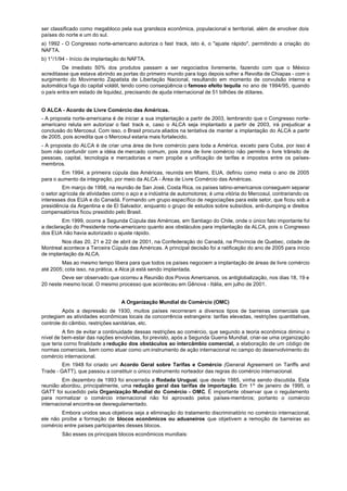 ser classificado como megabloco pela sua grandeza econômica, populacional e territorial, além de envolver dois
países do norte e um do sul.
a) 1992 - O Congresso norte-americano autoriza o fast track, isto é, o "ajuste rápido", permitindo a criação do
NAFTA.
b) 1°/1/94 - Início de implantação do NAFTA.
         De imediato 50% dos produtos passam a ser negociados livremente, fazendo com que o México
acreditasse que estava abrindo as portas do primeiro mundo para logo depois sofrer a Revolta de Chiapas - com o
surgimento do Movimento Zapatista de Libertação Nacional, resultando em momento de convulsão interna e
automática fuga do capital volátil, tendo como conseqüência o famoso efeito tequila no ano de 1994/95, quando
o país entra em estado de liquidez, precisando de ajuda internacional de 51 bilhões de dólares.


O ALCA - Acordo de Livre Comércio das Américas.
- A proposta norte-americana é de iniciar a sua implantação a partir de 2003, lembrando que o Congresso norte-
americano reluta em autorizar o fast track e, caso o ALCA seja implantado a partir de 2003, irá prejudicar a
conclusão do Mercosul. Com isso, o Brasil procura aliados na tentativa de manter a implantação do ALCA a partir
de 2005, pois acredita que o Mercosul estaria mais fortalecido.
- A proposta do ALCA é de criar uma área de livre comércio para toda a América, exceto para Cuba, por isso é
bom não confundir com a idéia de mercado comum, pois zona de livre comércio não permite o livre trânsito de
pessoas, capital, tecnologia e mercadorias e nem propõe a unificação de tarifas e impostos entre os países-
membros.
        Em 1994, a primeira cúpula das Américas, reunida em Miami, EUA, definiu como meta o ano de 2005
para o aumento da integração, por meio da ALCA - Área de Livre Comércio das Américas.
         Em março de 1998, na reunião de San José, Costa Rica, os países latino-americanos conseguem separar
o setor agrícola de atividades como o aço e a indústria de automotores; é uma vitória do Mercosul, contrariando os
interesses dos EUA e do Canadá. Formando um grupo específico de negociações para este setor, que ficou sob a
presidência da Argentina e de El Salvador, enquanto o grupo de estudos sobre subsídios, anti-dumping e direitos
compensatórios ficou presidido pelo Brasil.
         Em 1999, ocorre a Segunda Cúpula das Américas, em Santiago do Chile, onde o único fato importante foi
a declaração do Presidente norte-americano quanto aos obstáculos para implantação da ALCA, pois o Congresso
dos EUA não havia autorizado o ajuste rápido.
        Nos dias 20, 21 e 22 de abril de 2001, na Confederação do Canadá, na Província de Quebec, cidade de
Montreal acontece a Terceira Cúpula das Américas. A principal decisão foi a ratificação do ano de 2005 para início
de implantação da ALCA.
        Mas ao mesmo tempo libera para que todos os países negociem a implantação de áreas de livre comércio
até 2005; cota isso, na prática, a Alca já está sendo implantada.
        Deve ser observado que ocorreu a Reunião dos Povos Americanos, os antiglobalização, nos dias 18, 19 e
20 neste mesmo local. O mesmo processo que aconteceu em Gênova - Itália, em julho de 2001.


                                 A Organização Mundial do Comércio (OMC)
         Após a depressão de 1930, muitos países recorreram a diversos tipos de barreiras comerciais que
protegiam as atividades econômicas locais da concorrência estrangeira: tarifas elevadas, restrições quantitativas,
controle do câmbio, restrições sanitárias, etc.
         A fim de evitar a continuidade dessas restrições ao comércio, que segundo a teoria econômica diminui o
nível de bem-estar das nações envolvidas, foi previsto, após a Segunda Guerra Mundial, criar-se uma organização
que teria corno finalidade a redução dos obstáculos ao intercâmbio comercial, a elaboração de um código de
normas comerciais, bem como atuar como um instrumento de ação internacional no campo do desenvolvimento do
comércio internacional.
         Em 1948 foi criado uni Acordo Geral sobre Tarifas e Comércio (General Agreement on Tariffs and
Trade - GATT), que passou a constituir o único instrumento norteador das regras do comércio internacional.
         Em dezembro de 1993 foi encerrada a Rodada Uruguai, que desde 1985, vinha sendo discutida. Esta
reunião abordou, principalmente, uma redução geral das tarifas de importação. Em 1º de janeiro de 1995, o
GATT foi sucedido pela Organização Mundial do Comércio - OMC. É importante observar que o regulamento
para normatizar o comércio internacional não foi aprovado pelos países-membros; portanto o comércio
internacional encontra-se desregulamentado.
        Embora unidos seus objetivos seja a eliminação do tratamento discriminatório no comércio internacional,
ele não proíbe a formação de blocos econômicos ou aduaneiros que objetivem a remoção de barreiras ao
comércio entre países participantes desses blocos.
        São esses os principais blocos econômicos mundiais:
 