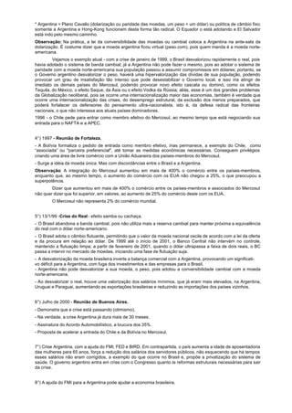 * Argentina = Plano Cavallo (dolarização ou paridade das moedas, um peso = um dólar) ou política de câmbio fixo;
somente a Argentina e Hong-Kong funcionam desta forma tão radical. O Equador o está adotando e El Salvador
está indo pelo mesmo caminho.
Observação: Na prática, a lei da conversibilidade das moedas ou cambial coloca a Argentina na ante-sala da
dolarização. É costume dizer que a moeda argentina ficou virtual (peso.com), pois quem manda é a moeda norte-
americana.
         Vejamos o exemplo atual - com a crise de janeiro de 1999, o Brasil desvalorizou rapidamente o real, pois
havia adotado o sistema de banda cambial; já a Argentina não pode fazer o mesmo, pois ao adotar o sistema de
paridade com a moeda norte-americana sua população passou a assumir compromissos em dólares; portanto, se
o Governo argentino desvalorizar o peso, haverá uma hipervalorização das dívidas de sua população, podendo
provocar um grau de insatisfação tão intenso que pode desestabilizar o Governo local, e isso iria atingir de
imediato os demais países do Mercosul, podendo provocar novo efeito cascata ou dominó, como os efeitos
Tequila, do México, o efeito Saque, da Ásia ou o efeito Vodka da Rússia; aliás, esse é um dos grandes problemas
da Globalização neoliberal, pois se ocorre uma internacionalização maior das economias, também é verdade que
ocorre uma internacionalização das crises, do desemprego estrutural, da exclusão dos menos preparados, que
poderá fortalecer os defensores do pensamento ultra-nacionalista, isto é, da defesa radical das fronteiras
nacionais, o que não interessa aos atuais países dominadores.
1996 - o Chile pede para entrar como membro efetivo do Mercosul, ao mesmo tempo que está negociando sua
entrada para o NAFTA e a APEC.


4°) 1997 - Reunião de Fortaleza.
- A Bolívia formaliza o pedido de entrada como membro efetivo, irias permanece, a exemplo do Chile, como
“associada” ou "parceira preferencial", até tomar as medidas econômicas necessárias. Conseguem privilégios
criando uma área de livre comércio com a União Aduaneira dos países-membros do Mercosul.
- Surge a idéia da moeda única. Mas com discordâncias entre o Brasil e a Argentina.
Observação: A integração do Mercosul aumentou em mais de 400% o comércio entre os países-membros,
enquanto que, ao mesmo tempo, o aumento do comércio com os EUA não chegou a 25%, o que preocupou a
superpotência.
        Dizer que aumentou em mais de 400% o comércio entre os países-membros e associados do Mercosul
não quer dizer que foi superior, em valores, ao aumento de 25% do comércio deste com os EUA.
        O Mercosul não representa 2% do comércio mundial.


5°) 13/1/99 -Crise do Real - efeito samba ou cachaça.
- O Brasil abandona a banda cambial, pois não utiliza mais a reserva cambial para manter próxima a equivalência
do real com o dólar norte-americano.
- O Brasil adota o câmbio flutuante, permitindo que o valor da moeda nacional oscile de acordo com a lei da oferta
e da procura em relação ao dólar. De 1999 até o início de 2001, o Banco Central não intervém no controle,
mantendo a flutuação limpa; a partir de fevereiro de 2001, quando o dólar ultrapassa a faixa de dois reais, o BC
passa a intervir no mercado de moedas, iniciando uma fase de flutuação suja.
- A desvalorização da moeda brasileira inverte a balança comercial com a Argentina, provocando um significati-
vo déficit para a Argentina, com fuga dos investimentos e das empresas para o Brasil.
- Argentina não pode desvalorizar a sua moeda, o peso, pois adotou a conversibilidade cambial com a moeda
norte-americana.
- Ao desvalorizar o real, houve uma valorização dos salários mínimos, que já eram mais elevados, na Argentina,
Uruguai e Paraguai, aumentando as exportações brasileiras e reduzindo as importações dos países vizinhos.


6°) Julho de 2000 - Reunião de Buenos Aires.
- Demonstra que a crise está passando (otimismo).
- Na verdade, a crise Argentina já dura mais de 30 meses.
- Assinatura do Acordo Automobilístico, a loucura dos 35%.
- Proposta de acelerar a entrada do Chile e da Bolívia no Mercosul.


7°) Crise Argentina, com a ajuda do FMI, FED e BIRD. Em contrapartida, o país aumenta a idade de aposentadoria
das mulheres para 65 anos, força a redução dos salários dos servidores públicos, não esquecendo que há tempos
esses salários não eram corrigidos, a exemplo do que ocorre no Brasil e, propõe a privatização do sistema de
saúde. O governo argentino entra em crise com o Congresso quanto às reformas estruturais necessárias para sair
da crise.


8°) A ajuda do FMI para a Argentina pode ajudar a economia brasileira.
 