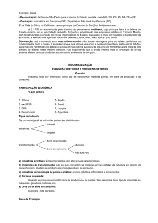 Exemplo: Brasil.
- Descontração: da Grande São Paulo para o interior do Estado paulista, mais MG, ES, PR, RS, BA, PE e CE
- Contração: Informática em Campinas (SP), Espacial em São José dos Campos (SP).
EUA: Vale do Silício na Califórnia, centro principal do Cinturão do Sol (Sun Belt) americano.
       A 3ª RTC é caracterizada pelo domínio do pensamento neoliberal, cujo principal fator é a defesa do
Estado mínimo, isto é, um Estado reduzido, forçando a privatização das empresas estatais no Terceiro Mundo,
com reestruturação e criação de novas organizações no Estado, cujo papel é mais de regulador e fiscalizador da
economia, a exemplo das agências nacionais (ANATEL, ANA, ANP, ANS, ANEEL) no Brasil.
Observação: até o momento esta nova ordem mundial não trouxe vantagens para os países periféricos ou
modernizados como o nosso. É só observar que nos últimos seis anos, a nossa dívida interna saltou de 60 bilhões
para mais de 700 bilhões de dólares e a nova dívida externa duplicou de próximo de 170 bilhões para mais de 380
bilhões de dólares neste mesmo período. Não esquecendo que a dívida interna mais os encargos da dívida
externa afetam tanto as condições sociais como ambientais de um país.




                                                   INDUSTRIALIZAÇÃO
                               EVOLUÇÃO HISTÓRICA E PRINCIPAIS SETORES
                                                       Conceito
       Indústria pode ser entendida como ato de transformar matérias-primas em bens de produção e de
consumo.


PARTICIPAÇÃO ECONÔMICA
         % por setores


1 . China                           5. Japão
2. ex-URSS                          6. Brasil
3. EUA                              7. Hungria
4. Reino Unido                      8. Argentina
Tipos de Indústria
De um modo geral, as indústrias podem ser divididas em:
                          mineral
extrativas
                          vegetal


                          bens de produção
transformação                                          duráveis
                          bens de consumo
                                                       não duráveis


a) Indústrias extrativas: extraem produtos sem alterar suas características.
b) Indústrias de transformação: são as que convertem as matérias-primas obtidas da natureza em objeto útil
para o homem. Dividem-se em bens de produção e bens de consumo.
c) Indústrias de tecnologia de ponta e a bélica: envolve robótica, informática e armamentos.
d) De base ou pesada:
       Quando se preocupa em obter bens de produção ou de capital. São exemplos deste tipo de indústrias as
máquinas, geradores, turbinas, etc.
e) Leve ou de bens de consumo:
         Duráveis e não-duráveis.


Bens de Produção
 