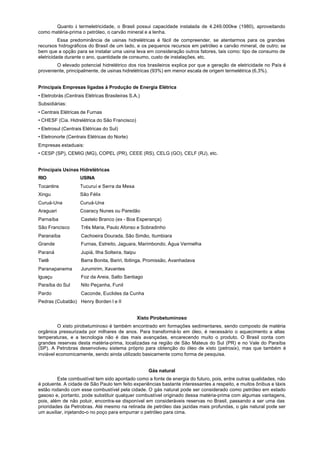 Quanto à termeletricidade, o Brasil possui capacidade instalada de 4.249.000kw (1980), aproveitando
como matéria-prima o petróleo, o carvão mineral e a lenha.
          Essa predominância de usinas hidrelétricas é fácil de compreender, se atentarmos para os grandes
recursos hidrográficos do Brasil de um lado, e os pequenos recursos em petróleo e carvão mineral, de outro; se
bem que a opção para se instalar uma usina leva em consideração outros fatores, tais como: tipo de consumo de
eletricidade durante o ano, quantidade de consumo, custo de instalações, etc.
        O elevado potencial hidrelétrico dos rios brasileiros explica por que a geração de eletricidade no País é
proveniente, principalmente, de usinas hidrelétricas (93%) em menor escala de origem termelétrica (6,3%).


Principais Empresas ligadas à Produção de Energia Elétrica
• Eletrobrás (Centrais Elétricas Brasileiras S.A.)
Subsidiárias:
• Centrais Elétricas de Furnas
• CHESF (Cia. Hidrelétrica do São Francisco)
• Eletrosul (Centrais Elétricas do Sul)
• Eletronorte (Centrais Elétricas do Norte)
Empresas estaduais:
• CESP (SP), CEMIG (MG), COPEL (PR), CEEE (RS), CELG (GO), CELF (RJ), etc.


Principais Usinas Hidrelétricas
RIO                 USINA
Tocantins           Tucuruí e Serra da Mesa
Xingu               São Félix
Curuá-Una           Curuá-Una
Araguari            Coaracy Nunes ou Paredão
Parnaíba             Castelo Branco (ex - Boa Esperança)
São Francisco        Três Maria, Paulo Afonso e Sobradinho
Paranaíba            Cachoeira Dourada, São Simão, Itumbiara
Grande               Furnas, Estreito, Jaguara, Marimbondo, Água Vermelha
Paraná               Jupiá, Ilha Solteira, Itaipu
Tietê                Barra Bonita, Bariri, Ibitinga, Promissão, Avanhadava
Paranapanema         Jurumirim, Xavantes
lguaçu               Foz da Areia, Salto Santiago
Paraíba do Sul       Nilo Peçanha, Funil
Pardo                Caconde, Euclides da Cunha
Pedras (Cubatão) Henry Borden I e II


                                                    Xisto Pirobetuminoso
          O xisto pirobetuminoso é também encontrado em formações sedimentares, sendo composto de matéria
orgânica pressurizada por milhares de anos. Para transformá-lo em óleo, é necessário o aquecimento a altas
temperaturas, e a tecnologia não é das mais avançadas, encarecendo muito o produto. O Brasil conta com
grandes reservas desta matéria-prima, localizadas na região de São Mateus do Sul (PR) e no Vale do Paraíba
(SP). A Petrobras desenvolveu sistema próprio para obtenção do óleo de xisto (petrosix), mas que também é
inviável economicamente, sendo ainda utilizado basicamente como forma de pesquisa.


                                                        Gás natural
         Este combustível tem sido apontado como a fonte de energia do futuro, pois, entre outras qualidades, não
é poluente. A cidade de São Paulo tem feito experiências bastante interessantes a respeito, e muitos ônibus e táxis
estão rodando com esse combustível pela cidade. O gás natural pode ser considerado como petróleo em estado
gasoso e, portanto, pode substituir qualquer combustível originado dessa matéria-prima com algumas vantagens,
pois, além de não poluir, encontra-se disponível em consideráveis reservas no Brasil, passando a ser uma das
prioridades da Petrobras. Até mesmo na retirada de petróleo das jazidas mais profundas, o gás natural pode ser
um auxiliar, injetando-o no poço para empurrar o petróleo para cima.
 