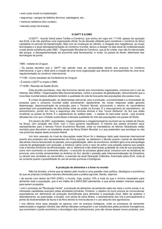 • auto custo inicial na implantação;
• segurança - perigos de defeitos técnicos, sabotagens, etc.;
• resíduos radiativos (lixo nuclear);
• elevado preço da energia.


                                                O GATT E A OMC
          O GATT - Acordo Geral sobre Tarifas e Comércio, que entrou em vigor em 1°/1/48, apesar da oposição
dos EUA, e de não significar uma organização oficial, foi de elevada utilidade para coordenar o comércio do bloco
capitalista no período da bipolarização. Mas com as mudanças do câmbio, a chegada dos megablocos, as novas
tecnologias e a atual desregulamentação do comércio mundial, deixou a desejar na fase atual de multipolarização
e está sendo substituído pela OMC - Organização Mundial do Comércio, que já foi criada, mas não foi estruturada,
até porque, a desregulamentação da economia está favorecendo, e muito, os países do Norte, detentores das
tecnologias de ponta.


1985 - rodada do Uruguai:
- Os países decidem que o GATT não atende mais as necessidades devido aos avanços no comércio
internacional, e que o ideal seria a criação de uma nova organização que deveria vir acompanhada de uma nova
regulamentação do comércio internacional.
1º/1/95 - Como resultado da Conferência do Uruguai:
- É extinto o GATT e criada a OMC.
1º/12/99 - Reunião de Seatle (EUA).
          Esta reunião aconteceu, mas não funcionou devido aos movimentos organizados, inclusive com o uso da
Internet, das ONGs - Organizações Não-Governamentais, contra o processo de globalização, demonstrando que a
nova fase mundial estava afetando também a qualidade de vida de boa parte das populações dos países ricos.
        É a fase da globalização, do desemprego estrutural, pois a produção, a produtividade e a diversidade de
produtos para o consumo mundial estão aumentando rapidamente. As novas máquinas estão gerando
desemprego, desconcentração da produção para o Terceiro Mundo, provocando o retorno do nacionalismo
extremista com possibilidades da ultra-direita voltar ao poder na Europa. É o ressurgimento do xenofobismo, do
etnocentrismo, pondo em risco a segurança das minorias étnicas e dos "novos bárbaros" do Sul que estão
invadindo os países do Norte. É o esgotamento do welfare state - o estado do bem-estar social - que durante
décadas fez com que o Estado sustentasse a elevada qualidade de vida das populações nos países do Norte.
        Em janeiro de 2001, autoridades, megainvestidores e megaempresários reuniram-se na cidade de Davos,
na Suíça, com exceção dos EUA, com o novo governo republicano. A maioria dos países enviaram seus
representantes para o famoso Fórum Econômico Mundial, onde os mandatários do Mundo Globalizado estão
reunidos para discutirem os resultados atuais da Nova Ordem Mundial, e o que pretendem que aconteça ou não
nas próximas etapas deste processo liberal.
          Um bom exemplo do nível de discussões neste fórum foi o destaque dado pela imprensa internacional
quanto aos protestos dos representantes da China popular, ao alertarem o Mundo quanto à perda de identidade
das etnias menos favorecidas do planeta, pois a globalização, além de econômica, também gera urna antropofagia
cultural de globalização com exclusão, a América Latina corre o risco de sofrer uma pressão externa que poderá
criar a famosa Síndrome de Africanização, isto é, deteriorar a tão deteriorada qualidade de vida de sua população,
como vem ocorrendo no continente africano - o excluído do processo global atual. Inclusive com as tentativas de
provocar uma corrida armamentista na América do Sul, devido à pressão pela Internacionalização da Amazônia,
ou devido aos combates ao narcotráfico, a exemplo da atual Operação Colômbia, financiada pelos EUA, onde já
se comenta quanto à possibilidade do uso de armas químicas e biológicas.


                                    A produção de alimentos e a fome no mundo
        Não há dúvidas: a fome que se alastra pelo mundo é uma questão mais política, ideológica e econômica
do que as próprias condições naturais oferecidas para a prática agrícola. Senão, vejamos:
• de acordo com dados da FAO (ONU), o mundo, hoje, produz 10% a mais do que o mínimo necessário para
alimentar toda a população, que é em média de 2.400/2.600 calorias/dia, e que ainda existem imensos espaços
para serem ocupados;
• com o processo da "Revolução Verde", a produção de alimentos vai perdendo cada vez mais o cunho social, e os
interesses capitalistas avançam pelas atividades primárias. Portanto, o objetivo do lucro prioriza as monoculturas
exportadoras em detrimento da produção diversificada para alimentar a população local. Além de acelerar o
desmatamento, as queimadas, a erosão, com perda de solos férteis, o assoreamento dos rios e principalmente a
perda da biodiversidade da fauna e da flora devido às monoculturas e o uso absurdo dos agrotóxicos;
• nos últimos anos essa situação se agravou com os avanços biológicos, onde os processos de sementes
selecionadas e vegetais híbridos das últimas décadas começaram a ser substituídos pelos produtos transgênicos,
que aumentam o poder econômico e tecnológico das multinacionais, pois são donas desses novos produtos, com
 