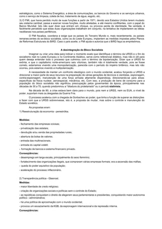 estratégicos, como o Sistema Energético, a área de comunicações, os bancos do Governo e os serviços urbanos,
como o serviço de limpeza, coleta de lixo, tratamento de água, esgoto, etc.
3) O FMI, que havia perdido muito de suas funções a partir de 1971, devido aos Estados Unidos terem mudado
seu sistema cambial, passa a exercer novas funções, muito atreladas, e até mesmo conflitantes, com o papel do
Banco Mundial. Isto não quer dizer que entram em choque, ou provoca perda de identidade. Na verdade, é
facilmente percebido que estas duas organizações trabalham em conjunto, na tentativa de implantarem as idéias
neoliberais nos países periféricos.
        O FMI fiscaliza, coordena e exige que os países do Terceiro Mundo e, mais recentemente, os países
remanes centes do ex-bloco socialista, como os do Leste Europeu, implantem as medidas impostas pelos Planos
de Reformas Estruturais do BIRD. Caso o país aceite, o FMI ajuda e autoriza que o BIRD faça os empréstimos.


                                        A desintegração do Bloco Socialista
         Imaginar ou criar uma data para indicar o momento exato que identifique o término da URSS e o fim do
socialismo real no Leste Europeu e no Continente Asiático, serve como referencial didático, mas não é útil para
quem deseja entender todo o processo que culminou com o término da bipolarização. Dizer que a URSS foi
extinta, e que o capitalismo norte-americano saiu vitorioso, também não é totalmente verdade, pois se fosse
correto, estaríamos vivendo uma monopolarização, parecida com o período do império britânico, mas isto não
ocorreu, pois estamos vivendo a multipolarização.
         A necessidade de manter um confronto ideológico com o mundo ocidental, acabou forçando a URSS a
direcionar a maior parte de seus recursos na preparação de várias gerações de técnicos e cientistas, espionagem,
contra-espionagem, manutenção de uma força armada altamente dispendiosa, direcionando-se para áreas
específicas da física nuclear, aeroespacial, mecânica, etc. Com isso, a produção de bens de consumo para a
população do bloco socialista não significou preocupação pelos governantes da época, principalmente nas
décadas de 30 a 70, quando predominou a "ditadura do proletariado" ou o período stalinista.
        Na década de 80, a crise estava bem clara para o mundo, pois nem a URSS, nem os EUA, a nível de
poder, suportam mais os desgastes da Guerra Fria.
         O processo acelerou com a chegada de Gorbachev ao poder, que tinha a função de superar as distorções
e fazer com que a URSS sobrevivesse, isto é, a proposta de mudar, mas sobre o controle e manutenção do
Estado soviético.
         As propostas eram:
1) Reestruturação da economia - perestróika.


Medidas:
- fechamento das empresas ociosas;
- privatização das estatais;
- devolução e/ou venda das propriedades rurais;
- abertura da bolsa de valores;
- entrada das multinacionais;
- entrada do capital volátil;
- formação de bancos e sistema financeiro privado.
Conseqüências:
- desemprego em larga escala, principalmente do sexo feminino;
- fortalecimento das organizações ilegais, que compraram várias empresas formais; era a ascensão das máfias;
- queda do poder aquisitivo da população;
- aceleração do processo inflacionário.


2) Transparência política - Glasnost.
Medidas:
- maior liberdade de credo religioso;
- criação de organizações sociais e políticas sem o controle do Estado;
- as repúblicas conquistam o direito de elegerem seus parlamentares e presidentes, conquistando maior autonomia
político - administrativa;
- há uma política de aproximação com o mundo ocidental;
- provoca um esvaziamento da KGB, da espionagem internacional e da repressão interna.
Conseqüências:
 