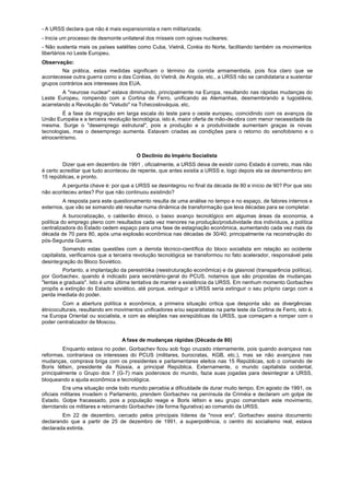 - A URSS declara que não é mais expansionista e nem militarizada;
- Inicia um processo de desmonte unilateral dos mísseis com ogivas nucleares;
- Não sustenta mais os países satélites como Cuba, Vietnã, Coréia do Norte, facilitando também os movimentos
libertários no Leste Europeu.
Observação:
        Na prática, estas medidas significam o término da corrida armamentista, pois fica claro que se
acontecesse outra guerra como a das Coréias, do Vietnã, de Angola, etc., a URSS não se candidataria a sustentar
grupos contrários aos interesses dos EUA.
        A "neurose nuclear" estava diminuindo, principalmente na Europa, resultando nas rápidas mudanças do
Leste Europeu, rompendo com a Cortina de Ferro, unificando as Alemanhas, desmembrando a Iugoslávia,
acarretando a Revolução do "Veludo" na Tchecoslováquia, etc.
        É a fase da migração em larga escala do leste para o oeste europeu, coincidindo com os avanços da
União Européia e a terceira revolução tecnológica, isto é, maior oferta de mão-de-obra com menor necessidade da
mesma. Surge o "desemprego estrutural", pois a produção e a produtividade aumentam graças às novas
tecnologias, mas o desemprego aumenta. Estavam criadas as condições para o retorno do xenofobismo e o
etnocentrismo.


                                        O Declínio do Império Socialista
         Dizer que em dezembro de 1991 , oficialmente, a URSS deixa de existir como Estado é correto, mas não
é certo acreditar que tudo aconteceu de repente, que antes existia a URSS e, logo depois ela se desmembrou em
15 repúblicas, e pronto.
        A pergunta chave é: por que a URSS se desintegrou no final da década de 80 e início de 90? Por que isto
não aconteceu antes? Por que não continuou existindo?
        A resposta para este questionamento resulta de uma análise no tempo e no espaço, de fatores internos e
externos, que vão se somando até resultar numa dinâmica de transformação que leva décadas para se completar.
          A burocratização, o caldeirão étnico, o baixo avanço tecnológico em algumas áreas da economia, a
política do emprego pleno com resultados cada vez menores na produção/produtividade dos indivíduos, a política
centralizadora do Estado cedem espaço para uma fase de estagnação econômica, aumentando cada vez mais da
década de 70 para 80, após uma explosão econômica nas décadas de 30/40, principalmente na reconstrução do
pós-Segunda Guerra.
          Somando estas questões com a derrota técnico-científica do bloco socialista em relação ao ocidente
capitalista, verificamos que a terceira revolução tecnológica se transformou no fato acelerador, responsável pela
desintegração do Bloco Soviético.
         Portanto, a implantação da perestróika (reestruturação econômica) e da glasnost (transparência política),
por Gorbachev, quando é indicado para secretário-geral do PCUS, notamos que são propostas de mudanças
"lentas e graduais". Isto é uma última tentativa de manter a existência da URSS. Em nenhum momento Gorbachev
propôs a extinção do Estado soviético, até porque, extinguir a URSS seria extinguir o seu próprio cargo com a
perda imediata do poder.
         Com a abertura política e econômica, a primeira situação crítica que desponta são as divergências
étnicoculturais, resultando em movimentos unificadores e/ou separatistas na parte leste da Cortina de Ferro, isto é,
na Europa Oriental ou socialista, e com as eleições nas exrepúblicas da URSS, que começam a romper com o
poder centralizador de Moscou.


                                  A fase de mudanças rápidas (Década de 80)
         Enquanto estava no poder, Gorbachev ficou sob fogo cruzado internamente, pois quando avançava nas
reformas, contrariava os interesses do PCUS (militares, burocratas, KGB, etc.), mas se não avançava nas
mudanças, comprava briga com os presidentes e parlamentares eleitos nas 15 Repúblicas, sob o comando de
Boris Iéltsin, presidente da Rússia, a principal República. Externamente, o mundo capitalista ocidental,
principalmente o Grupo dos 7 (G-7) mais poderosos do mundo, fazia suas jogadas para desintegrar a URSS,
bloqueando a ajuda econômica e tecnológica.
          Era uma situação onde todo mundo percebia a dificuldade de durar muito tempo. Em agosto de 1991, os
oficiais militares invadem o Parlamento, prendem Gorbachev na península da Criméia e declaram um golpe de
Estado. Golpe fracassado, pois a população reage e Boris Iéltsin e seu grupo comandam este movimento,
derrotando os militares e retornando Gorbachev (de forma figurativa) ao comando da URSS.
        Em 22 de dezembro, cercado pelos principais líderes da "nova era", Gorbachev assina documento
declarando que a partir de 25 de dezembro de 1991, a superpotência, o centro do socialismo real, estava
declarada extinta.
 