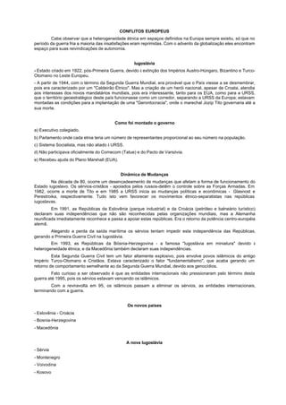CONFLITOS EUROPEUS
        Cabe observar que a heterogeneidade étnica em espaços definidos na Europa sempre existiu, só que no
período da guerra fria a maioria das insatisfações eram reprimidas. Com o advento da globalização eles encontram
espaço para suas reivindicações de autonomia.


                                                   Iugoslávia
- Estado criado em 1922, pós-Primeira Guerra, devido à extinção dos Impérios Austro-Húngaro, Bizantino e Turco-
Otomano no Leste Europeu.
- A partir de 1944, com o término da Segunda Guerra Mundial, era provável que o País viesse a se desmembrar,
pois era caracterizado por um "Caldeirão Étnico". Mas a criação de um herói nacional, apesar de Croata, atendia
aos interesses dos novos mandatários mundiais, pois era interessante, tanto para os EUA, como para a URSS,
que o território geoestratégico deste país funcionasse como um corredor, separando a URSS da Europa; estavam
montadas as condições para a implantação de uma "Gerontocracia", onde o marechal Jozip Tito governaria até a
sua morte.


                                        Como foi montado o governo
a) Executivo colegiado.
b) Parlamento onde cada etnia teria um número de representantes proporcional ao seu número na população.
c) Sistema Socialista, mas não aliado à URSS.
d) Não participava oficialmente do Comecom (Tatue) e do Pacto de Varsóvia.
e) Recebeu ajuda do Plano Marshall (EUA).


                                            Dinâmica de Mudanças
        Na década de 80, ocorre um desencadeamento de mudanças que afetam a forma de funcionamento do
Estado iugoslavo. Os sérvios-cristãos - apoiados pelos russos-detêm o controle sobre as Forças Armadas. Em
1982, ocorre a morte de Tito e em 1985 a URSS inicia as mudanças políticas e econômicas - Glasnost e
Perestroika, respectivamente. Tudo isto vem favorecer os movimentos étnico-separatistas nas repúblicas
iugoslavas.
         Em 1991, as Repúblicas da Eslovênia (parque industrial) e da Croácia (petróleo e balneário turístico)
declaram suas independências que não são reconhecidas pelas organizações mundiais, mas a Alemanha
reunificada imediatamente reconhece e passa a apoiar estas repúblicas. Era o retorno da potência centro-européia
alemã.
        Alegando a perda da saída marítima os sérvios tentam impedir esta independência das Repúblicas,
gerando a Primeira Guerra Civil na Iugoslávia.
        Em 1993, as Repúblicas da Bósnia-Herzegovina - a famosa "Iugoslávia em miniatura" devido à
heterogeneidade étnica, e da Macedônia também declaram suas independências.
         Esta Segunda Guerra Civil tem um fator altamente explosivo, pois envolve povos islâmicos do antigo
Império Turco-Otomano e Cristãos. Estava caracterizado o fator "fundamentalismo", que acaba gerando um
retorno de comportamento semelhante ao da Segunda Guerra Mundial, devido aos genocídios.
         Fato curioso a ser observado é que as entidades internacionais não pressionaram pelo término desta
guerra até 1995, pois os sérvios estavam vencendo os islâmicos.
        Com a reviravolta em 95, os islâmicos passam a eliminar os sérvios, as entidades internacionais,
terminando com a guerra.


                                                Os novos países
- Eslovênia - Croácia
- Bosnia-Herzegovina
- Macedônia


                                                A nova Iugoslávia
- Sérvia
- Montenegro
- Voivodina
- Kosovo
 