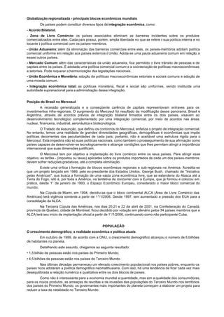Globalização regionalizada - principais blocos econômicos mundiais
        Os países podem constituir diversos tipos de integração econômica, como:
- Acordo Bilateral.
- Zona de Livre Comércio: os países associados eliminam as barreiras incidentes sobre os produtos
comercializados entre eles. Cada país possui, porém, ampla liberdade no que se refere à sua política interna e no
tocante à política comercial com os países-membros.
- União Aduaneira: além da eliminação das barreiras comerciais entre eles, os países-membros adotam política
comercial uniforme em relação aos países externos à União. Adota-se uma pauta aduaneira comum em relação a
esses outros países.
- Mercado Comum: além das características da união aduaneira, fica permitido o livre trânsito de pessoas e de
capitais entre os países. É adotada uma política comercial comum e a coordenação de políticas macroeconômicas
e setoriais. Pode requerer a harmonização das legislações nacionais.
- União Econômica e Monetária: adoção de políticas macroeconômicas setoriais e sociais comuns e adoção de
uma moeda comum.
- Integração econômica total: as políticas monetária, fiscal e social são uniformes, sendo instituída uma
autoridade supranacional para a administração dessa integração.


Posição do Brasil no Mercosul
         A recessão generalizada e a conseqüente carência de capitais representavam entraves para os
investimentos infra-regionais. O surgimento do Mercosul foi resultado da modificação desse panorama. Brasil e
Argentina, através de acordos prévios de integração bilateral firmados entre os dois países, visavam ao
desenvolvimento tecnológico complementado por uma integração comercial, por meio de acordos nas áreas
nuclear, financeira, industrial, aeronáutica e biotecnológica.
         O Tratado de Assunção, que definiu os contornos do Mercosul, enfatiza o projeto de integração comercial.
No entanto, temos uma realidade de grandes diversidades geográficas, demográficas e econômicas que impõe
políticas decorrentes das peculiaridades de cada país; portanto, não é aceitável uma estrutura rígida para o
Mercosul. Esta impediria não só suas políticas nacionais, como também o prosseguimento de sua afirmação como
países capazes de desenvolver-se tecnologicamente e alcançar condições que lhes permitam atingir a importância
internacional que suas dimensões justificam.
          O Mercosul tem por objetivo a implantação do livre comércio entre os seus países. Para atingir esse
objetivo, as tarifas - (impostos ou taxas) aplicadas sobre os produtos importados de cada um dos países-membros
devem sofrer reduções gradativas, até a completa eliminação.
         Existe uma crítica à formação de blocos econômicos regionais e sub-regionais na América. Acredita-se
que um projeto lançado em 1989, pelo ex-presidente dos Estados Unidos, George Bush, chamado de "Iniciativa
pelas Américas", que busca a formação de uma vasta zona econômica livre, que se estenderia do Alasca até a
Terra do Fogo, isto é, por toda a América, na tentativa de concorrer com a Europa, que já formou e colocou em
prática, desde 1° de janeiro de 1993, o Espaço Econômico Europeu, considerado o maior bloco comercial do
mundo.
         Na Cúpula de Miami, em 1994, decidiu-se que o bloco continental ALCA (Área de Livre Comércio das
Américas) terá vigência somente a partir de 1°/1/2006. Desde 1997, tem aumentado a pressão dos EUA para a
consolidação da ALCA.
         Na Terceira Cúpula das Américas, nos dias 20,21 e 22 de abril de 2001, na Confederação do Canadá,
província de Quebec, cidade de Montreal, ficou decidido por votação em plenário pelos 34 países membros que a
ALCA terá seu início de implantação oficial a partir de 1°/1/2006, continuando como não participante Cuba.


                                                 POPULAÇÃO
O crescimento demográfico, a realidade econômica e política atuais
         Em outubro de 1999, de acordo com a ONU, o crescimento demográfico alcançou o número de 6 bilhões
de habitantes no planeta.
        Detalhando este assunto, chegamos ao seguinte resultado:
• 1,5 bilhão de pessoas estão nos países do Primeiro Mundo;
• 4,5 bilhões de pessoas estão nos países do Terceiro Mundo.
         Nas últimas décadas permaneceu um elevado crescimento populacional nos países pobres, enquanto os
países ricos adotaram a política demográfica neomalthusiana. Com isso, há uma tendência de ficar cada vez mais
desequilibrada a relação numérica e qualitativa entre os dois blocos de países.
         Como não é interessante para a economia mundial a quantidade, mas sim a qualidade dos consumidores,
para os novos produtos, as ameaças de revoltas e de invasões das populações do Terceiro Mundo nos territórios
dos países do Primeiro Mundo, os governantes mais importantes do planeta começam a elaborar um projeto para
reduzir a taxa de natalidade no Terceiro Mundo.
 
