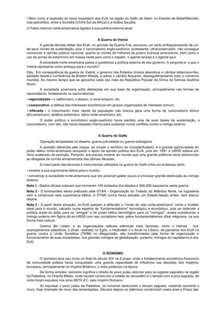 • Bem como a explosão do navio torpedeiro dos EUA na região do Golfo de Áden, no Estreito de Babel'Mandeb,
rota petrolífera, entre a Somália (Chifre Sul da África) e a Arábia Saudita.
c) Fatos internos norte-americanos ligados a sua política externa atual.


                                                 A Guerra do Vietnã
        A grande derrota militar dos EUA, no período da Guerra Fria, provocou um certo enfraquecimento de um
de seus ícones de sustentação, pois o nacionalismo anglo-saxônico, protestante, ultraconservador, não consegue
convencer a opinião pública nacional, quanto às mortes de milhares de jovens brancos americanos, bem como o
uso de armas de extermínio em massa neste país como o napalm, o agente laranja e o agente azul.
         A sociedade norte-americana passa a questionar a política externa de seu governo. A pergunta é: o que o
Vietnã representa como ameaça para o mundo?
Obs.: Em conseqüência da guerra do Vietnã, o governo dos Estados Unidos abandona o câmbio dólar/ouro-fixo,
adotado desde a conferência de Bretton Woods, e adota o câmbio flutuante, desregulamentando todo o comércio
mundial. Ao mesmo tempo que se aproxima cada vez mais da República Popular da China na famosa doutrina
Nixon.
         A sociedade americana sofre alterações em sua base de organização, principalmente nas formas de
nacionalismo, fortalecendo os nacionalismos:
• regionalizado - o californiano, o texano, o nova-iorquino, etc.
• coorporativo- a defesa dos interesses econômicos em grupos organizados de interesse comum.
• hifenado - o crescimento mais rápido da população não branca gera uma forma de nacionalismo étnico
afro-americano, asiático-americano, latino norte-americano, etc.
         O poder político e econômico anglo-saxônico havia perdido uma de suas bases de sustentação, o
nacionalismo, com isto, não havia respaldo interno para sustentar novos conflitos contra o inimigo externo.


                                                 A Guerra do Golfo
         Operação tempestade no deserto, guerra pré-datada ou guerra videogame.
         A questão oferecida pelo lraque, ao invadir o território do Coueite(Kuweit), é a grande oportunidade do
poder bélico norte-americano recuperar o apoio da opinião pública dos EUA, pois em 1991 a URSS estava em
ritmo acelerado de extinção. Portanto, era preciso mostrar ao mundo que uma grande potência havia sobrevivido
ao desgaste da corrida armamentista das últimas décadas.
         A maior parte das técnicas e instrumentos utilizados na guerra do Golfo tinha um endereço certo:
• mostrar a sua supremacia bélica para o mundo;
• convencer a sociedade norte-americana que era possível gastar pouco e provocar grande destruição ao inimigo
externo.
Nota 1 - Dados oficiais colocam que morreram 100 soldados dos aliados e 500.000 iraquianos nesta guerra.
Nota 2 - O bombardeio aéreo praticado pela OTAN - Organização do Tratado do Atlântico Norte, na Iugoslávia
vem a comprovar esta supremacia bélica. A OTAN nunca havia atacado um Estado-Nação antes, nem atacou
depois.
Nota 3 - A partir desta situação, os EUA passam a defender o "modo de vida norte-americano" como o modelo
ideal para o mundo, calcado numa espécie de “fundamentalismo" tecnológico e econômico, pois ao defender a
política dupla do dólar para os "amigos" e do poder bélico tecnológico para os "inimigos", acaba substituindo o
inimigo externo em figura da ex-URSS com seu socialismo real, pelos fundamentalismos ditos religiosos, na sua
forma mais radical.
        Osama Bin Laden, e as organizações radicais islâmicas mais famosas, como o Hamas - nos
acampamentos palestinos, o Jihad - sediado no Egito, o Hezbollah e o Arval no Líbano, de parceiros dos EUA na
guerra contra a União Soviética (79/88) no Afeganistão, são transformados pela forma de organização e
funcionamento de suas sociedades, nos grandes inimigos da globalização, portanto, inimigos do capitalismo e dos
EUA.


                                                    O SIONISMO
       O sionismo teve seu início no final do século XIX na Europa, onde o fortalecimento econômico-financeiro
da comunidade judaica havia conquistado uma grande capacidade de influência nas decisões dos impérios
europeus, principalmente no Império Britânico, o mais poderoso na época.
        De forma simples: sionismo significa o direito do povo judeu retornar para os lugares sagrados na região
da Palestina, no Oriente Médio, onde haviam construído a cidade de Jerusalém e o templo com a arca sagrada, de
onde foram expulsos nos anos 68/70 d.C. pelo Império Romano.
        Ao expulsar o povo judeu da Palestina, os romanos destruíram o templo sagrado, restando somente o
muro, hoje chamado de muro das lamentações. Séculos depois os islâmicos construíram nesta área a Praça das
 