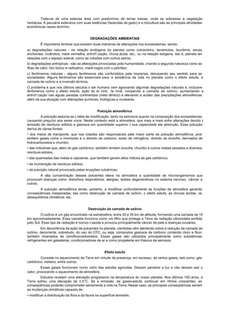 Trata-se de uma extensa área com predomínio de terras baixas, onde se sobressai a vegetação
herbácea. A pecuária extensiva com suas estâncias (fazendas de gado) e a rizicultura são as principais atividades
econômicas nesse domínio.


                                           DEGRADAÇÕES AMBIENTAIS
         É importante lembrar que existem duas maneiras de alterações nos ecossistemas, sendo:
a) degradações naturais - na relação endógena do planeta como vulcanismo, terremotos, tsunãmis, secas,
enchentes, incêndios, maré vermelha, entrofïzação, chuva ácida, etc., ou na relação exógena, isto é, planeta em
relações com o espaço sideral, corno as colisões com outros astros;
b) degradações antrópicas - são as alterações provocadas pela humanidade, criando a segunda natureza como as
ilhas de calor, lixo tóxico e radioativo, maré negra com o petróleo;
c) fenômenos naturais - alguns fenômenos são confundidos pela imprensa, deturpando seu sentido para as
sociedades. Alguns fenômenos são essenciais para a existência da vida no planeta como o efeito estufa, a
camada de ozônio e a inversão térmica.
O problema é que nos últimos séculos o ser humano vem agravando algumas degradações naturais e, inclusive
fenômenos como o efeito estufa, ação do el ninõ, la ninã, rompendo a camada de ozônio, aumentando a
entrofïzação nas águas paradas continentais (meio lêntico) e elevando a acidez das precipitações atmosféricas
além da sua atuação com alterações químicas, biológicas e nucleares.


                                                Poluição atmosférica
         A poluição associa-se à idéia de modificação, tanto na estrutura quanto na composição dos ecossistemas,
causando prejuízo aos seres vivos. Neste contexto está a atmosfera, que mais e mais sofre alterações devido à
emissão de resíduos sólidos e gasosos em quantidade superior à sua capacidade ele absorção. Essa poluição
deriva de várias fontes:
• dos meios de transporte, que nas cidades são responsáveis pela maior parte da poluição atmosférica, pois
emitem gases como o monóxido e o dióxido de carbono, óxido de nitrogênio, dióxido de enxofre, derivados de
hidrocarbonetos e chumbo;
• das indústrias que, além do gás carbônico, também emitem enxofre, chumbo e outros metais pesados e diversos
resíduos sólidos;
• das queimadas das matas e capoeiras, que também geram altos índices de gás carbônico;
• da incineração de resíduos sólidos;
• da poluição natural provocada pelas erupções vulcânicas.
        A alta concentração desses poluentes eleva na atmosfera a quantidade de microorganismos que
provocam doenças como: distúrbios respiratórios, alergias, lesões degenerativas no sistema nervoso, câncer e
outras.
         A poluição atmosférica tende, portanto, a modificar profundamente as funções da atmosfera gerando
conseqüências inesperadas, tais como destruição da camada de ozônio, o efeito estufa, as chuvas ácidas, os
desequilíbrios climáticos, etc.


                                          Destruição da camada de ozônio
         O ozônio é um gás encontrado na estratosfera, entre 20 e 35 km de altitude, formando uma camada de 15
km aproximadamente. Essa camada funciona como um filtro que protege a Terra da radiação ultravioleta emitida
pelo Sol. Esse tipo de radiação é nocivo à saúde e provoca principalmente câncer de pele e doenças oculares.
         Em decorrência da ação de poluentes no planeta, cientistas vêm alertando sobre a redução da camada de
ozônio, decorrente, sobretudo, do uso do CFC, ou seja, compostos gasosos de carbono contendo cloro e flúor,
também chamados de clorofluorcarbonetos. Esses gases são utilizados principalmente como substâncias
refrigerantes em geladeiras, condicionadores de ar e como propelente em frascos de aerosois.


                                                     Efeito estufa
        Consiste no aquecimento da Terra em virtude da presença, em excesso, de certos gases, tais como: gás
carbônico, metano, entre outros.
         Esses gases funcionam como vidro das estufas agrícolas. Deixam penetrar a luz e não deixam sair o
calor, provocando o aquecimento da atmosfera.
        Estudos revelam uma elevação progressiva na temperatura do nosso planeta. Nos últimos 100 anos, a
Terra sofreu uma elevação de 0,5°C. Se a emissão de gases-estufa continuar em ritmos crescentes, as
conseqüências poderão comprometer seriamente a vida na Terra. Nesse caso, as principais conseqüências seriam
as mudanças climáticas capazes de:
• modificar a distribuição da flora e da fauna na superfície terrestre;
 