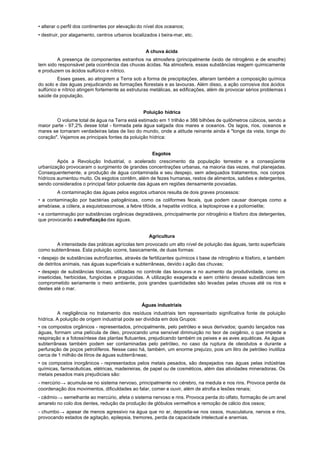 • alterar o perfil dos continentes por elevação do nível dos oceanos;
• destruir, por alagamento, centros urbanos localizados à beira-mar, etc.


                                                  A chuva ácida
        A presença de componentes estranhos na atmosfera (principalmente óxido de nitrogênio e de enxofre)
tem sido responsável pela ocorrência das chuvas ácidas. Na atmosfera, essas substâncias reagem quimicamente
e produzem os ácidos sulfúrico e nítrico.
          Esses gases, ao atingirem a Terra sob a forma de precipitações, alteram também a composição química
do solo e das águas prejudicando as formações florestais e as lavouras. Além disso, a ação corrosiva dos ácidos
sulfúrico e nítrico atingem fortemente as estruturas metálicas, as edificações, além de provocar sérios problemas à
saúde da população.


                                                 Poluição hídrica
        O volume total de água na Terra está estimado em 1 trilhão e 386 bilhões de quilômetros cúbicos, sendo a
maior parte - 97,2% desse total - formada pela água salgada dos mares e oceanos. Os lagos, rios, oceanos e
mares se tornaram verdadeiras latas de lixo do mundo, onde a atitude reinante ainda é "longe da vista, longe do
coração". Vejamos as principais fontes da poluição hídrica:


                                                     Esgotos
         Após a Revolução Industrial, o acelerado crescimento da população terrestre e a conseqüente
urbanização provocaram o surgimento de grandes concentrações urbanas, na maioria das vezes, mal planejadas.
Consequentemente, a produção de água contaminada e seu despejo, sem adequados tratamentos, nos corpos
hídricos aumentou muito. Os esgotos contêm, além de fezes humanas, restos de alimentos, sabões e detergentes,
sendo considerados o principal fator poluente das águas em regiões densamente povoadas.
        A contaminação das águas pelos esgotos urbanos resulta de dois graves processos:
• a contaminação por bactérias patogênicas, como os coliformes fecais, que podem causar doenças como a
amebíase, a cólera, a esquistossomose, a febre tifóide, a hepatite virótica, a leptospirose e a poliomielite;
• a contaminação por substâncias orgânicas degradáveis, principalmente por nitrogênio e fósforo dos detergentes,
que provocarão a eutrofização das águas.


                                                    Agricultura
       A intensidade das práticas agrícolas tem provocado um alto nível de poluição das águas, tanto superficiais
como subterrâneas. Esta poluição ocorre, basicamente, de duas formas:
• despejo de substâncias eutrofizantes, através de fertilizantes químicos à base de nitrogênio e fósforo, e também
de detritos animais, nas águas superficiais e subterrâneas, devido à ação das chuvas;
• despejo de substâncias tóxicas, utilizadas no controle das lavouras e no aumento da produtividade, como os
inseticidas, herbicidas, fungicidas e praguicidas. A utilização exagerada e sem critério dessas substâncias tem
comprometido seriamente o meio ambiente, pois grandes quantidades são levadas pelas chuvas até os rios e
destes até o mar.


                                                Águas industriais
         A negligência no tratamento dos resíduos industriais tem representado significativa fonte de poluição
hídrica. A poluição de origem industrial pode ser dividida em dois Grupos:
• os compostos orgânicos - representados, principalmente, pelo petróleo e seus derivados; quando lançados nas
águas, formam uma película de óleo, provocando uma sensível diminuição no teor de oxigênio, o que impede a
respiração e a fotossíntese das plantas flutuantes, prejudicando também os peixes e as aves aquáticas. As águas
subterrâneas também podem ser contaminadas pelo petróleo, no caso da ruptura de oleodutos e durante a
perfuração de poços petrolíferos. Nesse caso há, também, um enorme prejuízo, pois um litro de petróleo inutiliza
cerca de 1 milhão de litros de águas subterrâneas;
• os compostos inorgânicos - representados pelos metais pesados, são despejados nas águas pelas indústrias
químicas, farmacêuticas, elétricas, madeireiras, de papel ou de cosméticos, além das atividades mineradoras. Os
metais pesados mais prejudiciais são:
- mercúrio → acumula-se no sistema nervoso, principalmente no cérebro, na medula e nos rins. Provoca perda da
coordenação dos movimentos, dificuldades ao falar, comer e ouvir, além de atrofia e lesões renais;
- cádmio → semelhante ao mercúrio, afeta o sistema nervoso e rins. Provoca perda do olfato, formação de um anel
amarelo no colo dos dentes, redução da produção de glóbulos vermelhos e remoção de cálcio dos ossos;
- chumbo → apesar de menos agressivo na água que no ar, deposita-se nos ossos, musculatura, nervos e rins,
provocando estados de agitação, epilepsia, tremores, perda da capacidade intelectual e anemias.
 