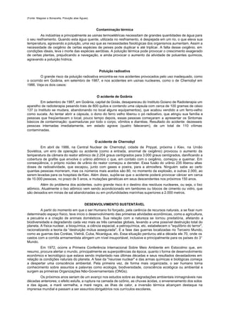 (Fonte: Magossi e Bonacella, Poluição atas Águas).



                                                     Contaminação térmica
        As indústrias e principalmente as usinas termoelétricas necessitam de grandes quantidades de água para
o seu resfriamento. Quando esta água quente, utilizada no resfriamento, é despejada em um rio, o que eleva sua
temperatura, agravando a poluição, uma vez que as necessidades fisiológicas dos organismos aumentam. Assim a
necessidade de oxigênio de certas espécies de peixes pode duplicar e até triplicar. A falta desse oxigênio, em
condições ideais, leva à morte das espécies aeróbias. A poluição térmica pode provocar o crescimento exagerado
de certas plantas, prejudicando a navegação, e ainda provocar o aumento da atividade de poluentes químicos,
agravando a poluição hídrica.


                                                       Poluição radioativa
         O grande risco da poluição radioativa encontra-se nos acidentes provocados pelo uso inadequado, como
o ocorrido em Goiânia, em setembro de 1987, e nos acidentes em usinas nucleares, como o de Chernobyl em
1986. Veja os dois casos:


                                                      O acidente de Goiânia
         Em setembro de 1987, em Goiânia, capital de Goiás, desapareceu do Instituto Goiano de Radioterapia um
aparelho de radioterapia pesando trais de 800 quilos e contendo uma cápsula com cerca de 100 gramas de césio
137 (o Instituto se mudara, abandonando no local alguns equipamentos), que acabou vendido a um ferro-velho
como sucata. Ao tentar abrir a cápsula, o dono do ferro velho liberou o pó radioativo, que atingiu sua família e
pessoas que freqüentavam o local; pouco tempo depois, essas pessoas começaram a apresentar os Sintomas
básicos de contaminação: queimaduras por todo o corpo, vômitos e diarréias. Resultado do acidente: dezesseis
pessoas internadas imediatamente, em estado agrave (quatro faleceram), de um total de 110 vítimas
contaminadas.


                                                     O acidente de Chernobyl
         Em abril de 1986, na Central Nuclear de Chernobyl, cidade de Pripyat, próxima à Kiev, na União
Soviética, um erro de operação ou acidente (como a entrada, anormal de oxigênio) provocou o aumento da
temperatura da câmara do reator atômico de 2.204 graus centígrados para 3.000 graus centígrados, danificando a
cobertura de grafite que envolve o urânio atômico c que, em contato com o oxigênio, começou a queimar. Em
conseqüência, o próprio núcleo de urânio do reator começou a derreter. Essa fusão do urânio 235 liberou altas
doses de radioatividade, que escapou, junto com gases e poeira, para a atmosfera. Ninguém sabe ao certo
quantas pessoas morreram, mas os números mais aceitos são 80, no momento da explosão, e outras 2.000, ao
serem levadas para os hospitais de Kiev. Além disso, supõe-se que o acidente poderá provocar câncer em cerca
de 10.000 pessoas, no prazo de 5 anos, e mutações genéticas em seus descendentes nos próximos 150 anos.
        Além do problema dos acidentes. outro grande risco é o destino dos resíduos nucleares, ou seja, o lixo
atômico. Atualmente o lixo atômico vem sendo acondicionado em tambores ou blocos de cimento ou vidro, que
são deixados em minas de sal abandonadas ou em profundidades marinhas superiores a 2.000 metros.


                                              DESENVOLVIMENTO SUSTENTÁVEL
         A partir do momento em que o ser Humano foi forçado, pela carência de recursos naturais, a se fixar num
determinado espaço físico, teve início o desenvolvimento das primeiras atividades econômicas, como a agricultura,
a pecuária e a criação de animais domésticos. Sua relação com a natureza se tornou predatória, afetando a
biodiversidade e degradando cada vez mais as três camadas globais, levando a uma possível destruição total do
planeta. A física nuclear, a bioquímica, a ciência espacial, a petroquímica, etc. estabelecem o "equilíbrio do terror",
racionalizando a teoria da “destruição mútua assegurada". E a fase das guerras localizadas rio Terceiro Mundo,
como as guerras das Coréias, Vietnã, Cuba, Nicarágua, etc. Essa situação perdurou até a década ele 70, onde os
castos com a corrida armamentista atingem um nível insuportável, inclusive e principalmente para os países do 3°
Mundo.
         Em 1972, ocorre a Primeira Conferência Internacional Sobre Meio Ambiente em Estocolmo que, em
resumo, procura alertar o mundo, principalmente as superpotências da época, quanto à forma de desenvolvimento
econômico e tecnológico que estava sendo implantado nas últimas décadas e seus resultados devastadores em
relação às condições naturais do planeta. A fase da "neurose nuclear" e das armas químicas e biológicas começa
a despertar uma consciência ambiental. Pela primeira vez, de forma mais organizada, o ser humano torna
conhecimento sobre assuntos e palavras como ecologia, biodiversidade, consciência ecológica ou ambiental e
surgem as primeiras Organizações Não-Governamentais (ONGs).
        Os próximos anos seriam de um avanço nos estudos sobre as degradações ambientais inimagináveis nas
décadas anteriores; o efeito estufa, a ruptura na camada de ozônio, as chuvas ácidas, o envenenamento dos solos
e das águas, a maré vermelha, a maré negra, as ilhas de calor, a inversão térmica alcançam destaque na
imprensa mundial e passam a ser assuntos obrigatórios nos currículos escolares.
 