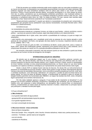 É fácil de perceber que medidas ambientais estão sendo exigidas cada vez mais pelas sociedades e que,
ao menos nos discursos, os empresários e as autoridades governamentais concordam com estas cobranças. Não
podemos esquecer que esta consciência ecológica varia de cultura para cultura e que mudar um modelo
econômico, Político e social demanda elevados gastos, renovações tecnológicas e um certo espaço de tempo.
Com isto, na prática, percebemos que as preocupações ambientais aumentaram, mas mudanças práticas no
comportamento humano pouco aconteceram, e a qualidade ambiental do planeta continua cada vez pior, como
demonstrou a conferência sobre clima, em 1995, na cidade de Berlim. Por isso, autores mais recentes estão
substituindo a frase "desenvolvimento sustentável" por "sociedades sustentáveis".
          "Desenvolvimento sustentável" é aquele que atende às necessidades do presente sem comprometer a
possibilidade das gerações futuras satisfazerem suas próprias necessidades. (Comissão Mundial sobre o Meio
Ambiente e o Desenvolvimento).
        Considera-se que:
• as necessidades dos pobres são prioritárias;
• por desenvolvimento entende-se o progresso humano, em todas as suas facetas - cultural, econômica, social e
política - , que deve ser possível a todos os países, sejam eles desenvolvidos ou em desenvolvimento;
• essa sustentabilidade não é rígida; antes, deve admitir a possibilidade de mudanças, às quais se reage com
adaptações;
• está implícita uma preocupação com a igualdade social entre as pessoas de uma mesma geração e entre
pessoas de uma geração e de Outra; uma geração não deve destruir os recursos, impedindo outra de usá-los.
(Fonte: CMMAD, 1991, P. 46).
        O acordo firmado em julho de 2001, na Conferência de Berlim, exceto pelos EUA, sobre o tratado de
Kyoto (1997), apesar das modificações sofridas, representou turra grande avanço para o meio ambiente, com o
compromisso dos países em reduzir em 2% a poluição atmosférica praticada no ano de 1991.
        No momento a discussão é mais séria, mas não exclusiva quanto ao meio ambiente e quanto aos limites
permitidos ao ser humano na área da transgenia e da clonagem.


                                    INTERNACIONALIZAÇÃO DA AMAZÔNIA
          Há séculos que os poderosos alegam que “é uma injustiça a Amazônia pertencer somente aos
brasileiros". Mas, nas últimas décadas, esta forma de discurso vem adquirindo uma dinâmica cada vez maior,
inclusive passando do discurso para atitudes práticas, com o objetivo de forçar o Brasil, quanto às necessidades
de tomar medidas concretas na área preservacionalista/protecionista, ao mesmo tempo em que deve facilitar
ocupações com objetivos científicos e estratégicos por representantes dos países desenvolvidos nesta região.
         Desde o século XVIII os ingleses faziam este tipo de discurso. No século XIX, os norte-americanos já
pensavam na necessidade de provocar divisões, criando vários países no lugar do Brasil. Recentemente algumas
notícias e discursos de autoridades internacionais, como os da última campanha presidencial nos EUA, onde, tanto
o candidato republicano, como democrata, defenderam, em campanha, o perdão de parte da dívida externa dos
países pobres, em troca de áreas de florestas tropicais, a transformação do pantanal e parte do cerrado em
estação biosfera patrimônio da humanidade pela UNESCO, os mapas nas escolas dos EUA, onde a Amazônia
legal é apresentada corno território internacional, etc.
          Por trás desta realidade aparece a pergunta: O que existe de tão importante na Amazônia? E uma
pergunta que envolve questões ambientais, econômicas e estratégicas tão complexas, que fica impossível um
trabalho curto, sem pesquisas e dados bibliográficos, ser abrangente. Mas é possível fazer um levantamento
histórico, complementado por dados atuais da imprensa nacional e mundial, e desenvolver os principais tópicos
que justifiquem o interesse mundial pela região.


1) O que a Amazônia tem?
a) Meio Ambiente
- é um grande reservatório de água potável;
- apresenta 65% da biodiversidade tropical do planeta;
- é um grande regulador térmico;
- é a maior concentração de biomassa.


b) Recursos minerais - áreas conhecidas
- Serra do Navio (manganês);
- Serra dos Carajás - ferro, manganês, cobre, bauxita, minerais radioativos, metais raros, pedras preciosas, etc.;
- oriximiná – Trombetas - grande reserva de manganês ;
- ouro em aluvião;
- cassiterita em Rondônia;
 