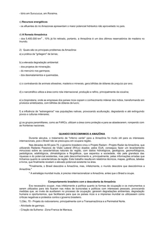 - tório em Surucucus, em Roraima.


c) Recursos energéticos
- os afluentes do rio Amazonas apresentam o maior potencial hidráulico não aproveitado no país.


d) A floresta Amazônica
- dos 5.400.000 km 2 , 10% já foi retirado, portanto, a Amazônia é um dos últimos reservatórios de madeira no
Inundo.


2) Quais são os principais problemas da Amazônia:
a) a prática da "grilagem" de terras;


b) a elevada degradação ambiental:
- dos projetos de mineração;
- do mercúrio nos garimpos;
- dos desmatamentos e queimadas.


c) o contrabando de animais silvestres, madeira e minerais, gera bilhões de dólares de prejuízo por ano;


d) o narcotráfico utiliza a área como rota internacional, produção e refino, principalmente da cocaína;


e) a biopirataria, onde as empresas dos países ricos copiam o conhecimento milenar dos índios, transformando em
produtos sintetizados, com bilhões de dólares de lucro;


f) a influência de "estrangeiros" nas populações nativas, provocando aculturação, degradando e até extinguindo
povos e culturas milenares;


g) os grupos paramilitares, como as FARCs, utilizam a área como proteção e para se abastecerem, rompendo com
as fronteiras nacionais.


                                        QUANDO DESCOBRIMOS A AMAZÔNIA
         Durante séculos, o tratamento de "inferno verde" para a Amazônia foi muito útil para os interesses
internacionais, pois o Brasil não se preocupou em ocupara região.
          Nas décadas de 60 para 70, o governo brasileiro criou o Projeto Radam - Projeto Radar da Amazônia, que
utilizando Radares Passivos de Visão Lateral (RVLs) doados pelos EUA, conseguiu fazer um levantamento
minucioso sobre as características naturais da região, com dados hidrológicos, geológicos, geomorfológicos,
pedológicos, edafológicos, climatológicos e fitográficos , que espantou a sociedade, não pela grandeza das
riquezas e do potencial existentes, mas pelo desconhecimento e, principalmente, pelas informações erradas que
tínhamos quanto às características da região. Este trabalho resulta em relatórios técnicos, mapas, gráficos, tabelas
e livros, que finalmente revelam o elevado potencial existente na área.
       "Finalmente, o Brasil descobre a Amazônia, mas, infelizmente, o mundo descobre que descobrimos a
Amazônia."
         * A estratégia mundial muda, é preciso internacionalizar a Amazônia, antes que o Brasil a ocupe.


                           Comportamento brasileiro com a descoberta da Amazônia
          Era necessário ocupar, mas infelizmente a política quanto às formas de ocupação e os instrumentos a
serem utilizados para isto ficaram nas mãos de burocratas e políticos com interesses pessoais, provocando
medidas que, ao invés de auxiliarem no processo de ocupação, geraram degradações ambientais, degradação
humana e oportunismos, que facilitaram para que os países ricos e a imprensa mundial os utilizassem como
críticas negativas e protestos contra o governo brasileiro.
1) Déc. 70 - Projeto do rodoviarismo, principalmente com a Transamazônica e a Perimetral Norte.
- Atividade de garimpo.
- Criação da Suframa - Zona Franca de Manaus.
 