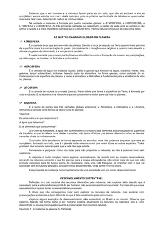Sabendo que o ser humano e a natureza fazem parte de um todo, que não se excluem e sim se
completam, vamos estudar um pouco desta natureza, pois na próxima oportunidade de debates eu quero saber
mais para falar mais, defendendo melhor as minhas idéias.
         Na verdade a natureza é formada por quatro camadas globais: a ATMOSFERA, a HIDROSFERA, a
LITOSFERA e a BIOSFERA. As três primeiras camadas se relacionam, e partes de cada uma se somam e vão
formar a quarta e a mais importante camada que é a BIOSFERA. Vamos estudar um pouco de cada uma delas.


                               AS QUATRO CAMADAS GLOBAIS DO PLANETA
1ª - ATMOSFERA
          É a camada de ar que está em volta do planeta. Devido a força de atração da Terra quanto finais próximo
da superfície maior é a concentração de gases. principalmente o nitrogênio e o oxigênio e quanto mais elevada a
altitude os gases vão diminuindo e a temperatura também.
        É nesta camada que ocorrem os fenômenos atmosféricos como a formação de nuvens, as precipitações,
os relâmpagos, os trovões, os furacões e os tornados.


2ª - HIDROSFERA
         É a camada de água nos estados líquido, sólido e gasoso que formam os lagos, oceanos, mares, rios,
geleiras, lençol subterrâneo, inclusive fazendo parte da atmosfera, na forma gasosa, como umidade do ar.
Corresponde a da superfície do planeta, e como a atmosfera, a Hidrosfera é fundamental para a existência de vida
no planeta.


3ª - LITOSFERA
         É a carrada de rochas ou a crosta (casca). Parte sólida que forma a superfície da Terra; é formada por
solo e subsolo. E na litosfera e na hidrosfera que se concentram a maior parte da vida no planeta.


4ª - BIOSFERA
       E a soma de partes das três camadas globais anteriores: a Atmosfera, a Hidrosfera e a Litosfera,
formando a camada onde temos os seres vivos do planeta.
Vejamos:
De onde vêm o ar que respiramos?
A água que bebemos?
E os alimentos que consumimos?
         O ar vem da Atmosfera, a água vem da Hidrosfera e a maioria dos alimentos são produzidos na superfície
da Litosfera, e que ao alterar uma destas camadas, não tenha dúvidas que estarei alterando todas as demais
camadas direta ou indiretamente.
        Conclusão: Nós estudamos de forma separada os assuntos, mas não podemos esquecer que eles se
completam, formando um todo, que é o planeta onde vivemos e em que vivem todas as outras espécies. Todos
precisam dos recursos naturais para que a vida não seja extinta.
         Permanece a pergunta: como vou fazer para não prejudicar a natureza, se não é possível viver sem
explorá-la.
         A resposta é muito simples: basta explorar racionalmente, de acordo com as nossas necessidades,
retirando da natureza somente o que for preciso para a nossa sobrevivência, não retirar mais do que isto, não
produzir excessos para ter lucros acima do necessário, para uma vida tranqüila, se importar com o que vai
acontecer com as futuras gerações, só assim meus descendentes, terão como viver no futuro.
        Esta proposta de mudança no comportamento de uma sociedade tem um nome: desenvolvimento.


                                    DESENVOLVIMENTO SUSTENTÁVEL
        Definição: é o uso racional dos recursos oferecidos pela natureza; não explorar além daquilo que é
necessário para a sobrevivência normal do ser humano, não se preocupando em acumular. Ter mais do que o que
necessitamos é querer lucrar ou comercializar o excesso.
       É óbvio que não conseguimos viver sem explorar os recursos da natureza, mas explorar com
preocupações ambientais é bem diferente do que é feito atualmente pelo ser humano.
        Vejamos alguns exemplos de desenvolvimento não sustentado no Brasil e no mundo. Observe que
estamos falando ela forma como o ser humano explora atualmente os recursos da natureza, isto é, com
descontrole ou pouca preocupação quanto a preservação dos recursos naturais.
Exemplo 1 - A matança de jacarés do Pantanal.
 