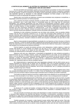 A PARTIR DE QUAL MOMENTO, NA HISTÓRIA DA HUMANIDADE, AS DEGRADAÇÕES AMBIENTAIS
                           COMEÇARAM A SER UM CASO SÉRIO?
         No início da história da humanidade, quando o pouco de habitantes que existiam na Terra viviam em total
harmonia com a natureza, quase não existiam alterações ambientais sérias que viessem a prejudicar a qualidade
de vida das pessoas. A partir do momento em que alguns grupos organizados passaram da vida nômade para a
vida sedentária agrícola, as alterações no meio ambiente começaram, de forma simples, e tem início a
interferência humana na distribuição das espécies no Planeta.
       Quanto mais o ser humano se organizava, tornando suas sociedades mais complexas e competitivas, a
degradação ambiental aumentava na mesma proporção.
          Com o advento da primeira revolução industrial, no século XVIII, na Inglaterra, esta situação acelera de
forma irremediável, pois a partir deste século a humanidade passa por uma longa fase de crescimento
demográfico, com mudanças significativas nas suas normas de comportamento econômico, político, social e
cultural, principalmente na mudança muito rápida da área rural para os grandes conglomerados urbanos. Inicia-se,
então, um período histórico, no qual prevalece o consumismo descontrolado, principalmente nos países ricos.
Acontece que este consumismo necessita de matérias-primas, o que leva à exploração descontrolada dos
recursos naturais em todo o Planeta, inclusive nos países mais pobres, que são obrigados a explorar cada vez
mais os recursos naturais para abastecer o elevado consumo dos países mais poderosos.
        Estudiosos do meio ambiente já levantaram que nas áreas muito poluídas, como as grandes cidades,
existem mais de três mil poluentes suspensos no ar, os quais são provocados pelas indústrias com as suas
grandes chaminés, pelos automotores e, por incrível que pareça, pelas residências. Você já imaginou quantas
vezes as pessoas vão à cozinha de suas residências? Imagine os milhões de fogões a gás que são ligados a cada
hora e quanto de gorduras, monóxido e dióxido de carbono são lançados na atmosfera, isto para citar os mais
comuns.
         Qual é a nossa parcela de responsabilidade na poluição do ar ao fazermos um bom churrasco no final de
semana? Veja bem, o carvão foi retirado de algum vegetal para ser produzido (sem esquecer que as carvoarias no
Brasil são responsáveis por uma boa parte da exploração da mão-de-obra infantil em nosso país) e muitos gases
são lançados no ar ao assarmos as carnes do churrasco.
        Você já imaginou no quanto de produtos químicos, como detergentes e matéria orgânica, e restos de
comida cada família no mundo despeja nos esgotos que vão para os rios e depois acabam chegando aos
oceanos, ao lavar as louças ou as roupas de uma casa? São milhões de famílias despejando toneladas e
toneladas de material poluído na atmosfera, nos solos e nas águas.
         Sabemos muito bem que, infelizmente, a intensidade da degradação do meio ambiente acompanha o
desenvolvimento de uma civilização. Portanto, quanto mais desenvolvida for uma nação, há uma tendência de
elevar o uso de máquinas e o consumismo das pessoas, obrigando ao aumento do uso dos recursos naturais,
elevando o número de automóveis, indústrias com chaminés, a queima de combustíveis fósseis, como os
derivados de petróleo, as usinas nucleares, as represas nos rios, o desmatamento para a construção de cidades,
estradas. Etc., agravando cada vez mais as condições naturais.
        Se o desenvolvimento é responsável pela maior degradação ambiental, não fica difícil concluir que os
maiores poluidores da natureza são os países ricos do hemisfério norte. Se os maiores poluidores do meio
ambiente são os países desenvolvidos, também são os países mais poluídos do Planeta, certo? Errado, pois a
causa da poluição ambiental pode ser localizada, mas as suas conseqüências, isto é, a poluição provocada se
espalha, podendo atingir todo o Planeta.
         Acho que agora é possível dar alguns exemplos mais abrangentes dos resultados negativos para a Terra,
das poluições provocadas pelo ser humano. E a melhor forma de trabalharmos esta realidade é apresentando
primeiro como isto acontece e depois mostrando alguns exemplos entre os milhares que existem atualmente.
        Você sabia que algumas espécies de animais e vegetais estão sendo afetados em sua reprodução devido
ao elevado índice de poluição em seu hábitat, e que eles estão correndo o risco de desaparecerem do planeta?
         Os ursos polares estão desaparecendo no Pólo Norte, pois a sua reprodução é cada vez menor. A queda
na reprodução desses animais foi provocada, entre outros fatores, pelo excesso de cloro nas águas geladas na
região da calota polar. Este excesso tem a sua origem no grande número de indústrias de fabricação de papel no
Canadá, nos EUA e no norte da Europa, pois o cloro é um dos elementos químicos utilizados nestas fábricas para
clarear o papel. Quando o excesso de cloro é despejado nos rios, acaba chegando até os oceanos. É certo que
cada folha de papel que rasgamos e jogamos no lixo também tem a sua parcela de responsabilidade na poluição
da natureza.
       Na década de 70, a cidade de Cubatão, no Estado de São Paulo, atingiu um nível de poluição tão sério
que começou a afetar o índice de natalidade e mortalidade infantil, assustando a sociedade brasileira e os
governantes da época.
         Uma das soluções encontrada para reduzir esta degradação na cidade industrial foi obrigar as empresas
a colocarem filtros especiais nas chaminés das fábricas e aumentar o monitoramento, controlando o índice de
poluição do ar. Logo vieram os protestos dos empresários, pois medidas para conter a poluição exigem recursos e
isto poderia inviabilizar boa parte da atividade econômica da região, podendo gerar desemprego, fuga de capitais,
etc.
          Também pensaram em recuperar a mata tropical já quase extinta desta região de serras. Para esta
recuperação, os técnicos tiveram uma idéia altamente criativa para a época, pois era muito caro e demorado
utilizar equipes terrestres para semear ou plantar mudas de espécies nativas, para não dizer impossível devido às
 