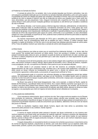 d) Problemas na Camada de Ozônio
          A camada de ozônio (O3), na verdade, não é uma camada daquelas que formam a atmosfera, mas sim,
uma pequena quantidade deste gás que se concentra na camada chamada estratosfera, junto com outros gases.
A quantidade de ozônio em relação aos gases que compõem a atmosfera é mínima, mas a sua importância para a
existência da vida no planeta é máxima, pois são as moléculas de ozônio que impedem que a maior parte dos
raios ultravioletas, que são prejudiciais à vida, cheguem livremente até a superfície da Terra. Se a camada de
ozônio diminuir muito pode provocar mutações genéticas nas espécies ou até eliminar por completo a existência
da vida no Planeta.
         Nas últimas décadas, o ser humano passou a fabricar algumas moléculas, artificialmente, em laboratórios.
Entre estas moléculas estão os clorofluorcarbonos, normalmente chamados de CFCs. Estes gases são muito
utilizados nas indústrias, principalmente nos aparelhos de refrigeração como geladeira, ar-condicionado, freezer e
nos produtos de sprays, como desodorante, lubrificante e inseticida. O grande problema é que se acredita que as
moléculas de CFCs são responsáveis pela ruptura do ozônio. diminuindo a sua quantidade; os raios ultravioletas
chegam em maior quantidade na superfície da Terra, podendo trazer problemas seríssimos para todas as espécies
de animais e vegetais existentes.
         Os maiores responsáveis pela liberação de CFCs para a atmosfera são os países desenvolvidos do
hemisfério Norte, mas as conseqüências deste ato se espalha por todo o Planeta. O melhor exemplo desta
situação é a região da Antártida, no Pólo Sul, pois é uma das áreas mais afetadas pela eliminação do ozônio pelos
CFCs. Fotos de satélites mostram que nesta área a camada de ozônio está desaparecendo.


e) Efeito Estufa
         Você já observou que todas as vezes que um automóvel fica totalmente fechado, o ar dentro dele fica
muito quente? Na verdade está ocorrendo um efeito estufa. Como isto acontece é simples: os raios solares
passam livremente pelos vidros do carro; ao baterem na parte de dentro se transformam em calor; acontece que
os vidros e a lataria (chaparia) do carro não permitem que o calor saia, forçando um maior aquecimento da parte
interna do automóvel.
         Na natureza ocorre de forma parecida, pois os raios solares chegam até a superfície e se transformam em
calor; mas quando começam a adquirir altitude, alguns gases da atmosfera, como o dióxido de carbono, impedem
a sua propagação, por isto, na superfície do Planeta é mais quente do que nas elevadas altitudes.
         O efeito estufa é um processo natural e sem ele não teríamos as condições normais para o
desenvolvimento da vida como conhecemos hoje. Acontece que o ser humano está acelerando o processo do
efeito estufa ao lançar milhares de toneladas/dia de gases como o dióxido de carbono para a atmosfera,
aumentando e agravando o efeito estufa, e provocando um aquecimento artificial na Terra.
         Este aquecimento pode vir a provocar nas próximas décadas um descongelamento parcial das calotas
polares. Ao descongelar partes das geleiras, esta água vai ser transferida, no estado líquido, para os oceanos,
podendo inundar boa parte do espaço ocupado pelos continentes, diminuindo o espaço para a ocupação humana
e de outras espécies no planeta.
         No Brasil, boa parte do litoral atual desapareceria. Veja, como exemplo, a cidade de Recife, capital do
Estado de Pernambuco, cuja altitude média é de 0,6 metros. Se o oceano Atlântico aumentar suas águas em 2 ou
3 metros, boa parte desta cidade ficaria debaixo d'água, prejudicando a população. Na verdade, isto aconteceria
também no interior dos continentes, pois o aquecimento do planeta, pelo efeito estufa, alteraria os climas em todos
os lugares, e as populações que vivem em lugares de baixa altitude seriam afetadas por inundações.


2°) POLUIÇÃO DA HIDROSFERA
         Corno estudamos anteriormente, água é sinônimo de vida. Sem a água nenhuma espécie viva do Planeta
teria condições de sobreviver. Infelizmente, o ser humano passou séculos para enxergar essa realidade, e
enquanto não percebia a importância da água, foi destruindo os mananciais de água potável, principalmente com o
crescimento da atividade industrial e a sede de consumismo que se alastrou, alterando a forma de viver da maioria
dos povos no Planeta.
        Entre os resultados negativos desta atitude humana, alguns são mais sérios ou percebidos mais
claramente pelas pessoas no seu cotidiano. Senão vejamos:
a) esgotamento sanitário
         A maioria do esgoto produzido pelas pessoas é lançado nas águas continentais ou nos oceanos sem
nenhum tratamento que possa evitar que excessos de matérias orgânicas, minerais e produtos não degradáveis,
como plásticos, interfiram no equilíbrio dos ecossistemas. Só para que você tenha noções do que estamos
falando, apenas no Brasil, 63% do esgoto produzido é lançado, in natura, isto é, sem nenhum tratamento sequer,
nos rios e no oceano Atlântico.
         O esgoto desequilibra um ecossistema devido ao excesso de nutrientes que provoca o crescimento acima
do normal de algumas espécies, prejudicando as demais, pois você deve lembrar que as espécies estão inter-
relacionadas, portanto, quando uma cresce além do normal só pode afetar o crescimento de outras espécies.
 