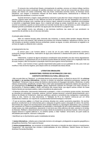 O consumo dos combustíveis fósseis, principalmente do petróleo, provoca uni intenso tráfego marítimo,
pois na maioria das vezes a produção do petróleo acontece num país, mas vai ser consumido por vários outros
países, até mesmo em outros continentes. Para isto foram construídos enormes navios, os famosos navios
petroleiros, que chegam a transportar milhares de litros dessa matéria-prima, deslocando-se a milhares de
quilômetros para abastecer o consumo mundial.
         Quando terminam a viagem, esses petroleiros costumam ir para alto-mar e fazer a limpeza das sobras de
petróleo, jogando estas sobras no mar. Milhares de barris de petróleo todo ano são despejados nos oceanos e
mares, poluindo as águas, pois o petróleo não se mistura à água, matando os animais, impedindo a luminosidade
e reduzindo a oxigenação destas águas, fora o material que atinge as praias impedindo seu uso. Além disso,
ocorrem os acidentes, quando os navios podem se incendiar durante dias ou até semanas ou serem obrigados a
despejar grandes quantidades de petróleo nas águas para não afundarem ou pegarem fogo.
       Isso também ocorre nas refinarias e nos terminais marítimos nas vezes em que acontecem os
vazamentos de petróleo ou de um dos seus derivados.


d) poluição pelas indústrias
         Além do material lançado pelas chaminés das indústrias, a maioria delas também despeja efluentes
líquidos nos rios e nos oceanos. São centenas de produtos com minerais metálicos, radioativos e tóxicos, que, se
não tomados os devidos cuidados técnicos ambientais, poluem as águas, os solos, eliminando os vegetais e os
animais da região ou afetando todo o planeta.


e) represamento dos rios
         É comum para o ser humano alterar o curso de um rio para melhor aproveitamento econômico,
produzindo energia hidroelétrica, reservatório de água para tratamento e abastecimento para as cidades, para a
irrigação, etc.
        Infelizmente, e apesar de alguns estudiosos considerarem essa atividade uma das menos degradadoras
do meio ambiente, o represamento de um rio elimina os solos férteis de várzeas, acaba com a vegetação mais rica
de suas margens, além de expulsar a população ribeirinha para lugares menos favoráveis.
         Enfim, o ser humano é hoje o grande responsável pela queda na sua qualidade de vida, pois é ele que
modifica o meio de forma negativa, para depois sofrer as conseqüências dessa atitude.


                                           LITERATURA BRASILEIRA
                           QUINHENTISMO, PERÍODO DE INFORMAÇÃO (1500-1601)
                               CONTEXTO HISTÓRICO-CULTURAL (SÉCULO XVI)
• Não se pode falar em "literatura", ou atividade literária em sentido próprio, no Brasil do século XVI. As crônicas
de viagem e os escritos informativos, inscritos no âmbito da expansão ultramarina portuguesa, carecem de
"literalidade". Pertencem mais ao campo da História e são lavrados em linguagem denotativa, referências, no estilo
clássico renascentista, simplificado, tornado "fácil e chão" pela necessidade de tratamento objetivo dos assuntos. E
um prolongamento da literatura de viagens, gênero largamente cultivado em Portugal e em toda a Europa no
Quinhentismo. É literatura sobre o Brasil, pré-história das nossas letras, que alguns autores omitem da nossa
história literária por escrúpulo estético, dada a inexistência da palavra-arte.
• A literatura informativa, descrevendo diretamente a paisagem, o índio e os primeiros grupos sociais, documenta
as intenções do colonizador: conquistar, explorar, dominar, apresar escravos, comerciar gananciosamente, sob o
disfarce da difusão do Cristianismo, ideal que justificava, perante a consciência dos navegantes e exploradores,
todos os atos, mesmo os mais desumanos. A "dilatação da Fé e do Império" marcou-se por um clima
cavalheiresco-medieval, num espírito de cruzada simultaneamente teológica a mercantil.
• O que se escreveu sobre e no Brasil nas primeiras décadas tem caráter puramente pragmático. Os escritos
jesuíticos constituíram-se em instrumentais para a catequese do gentio a para a educação do colono. Os escritos
decorrentes das viagens de reconhecimento eram simples relatórios ou reportagens destinados a dar a conhecer
aos superiores em Lisboa as possibilidades de exploração e colonização da terra recém-descoberta. Expressam
muitas vezes uma visão paradisíaca, associando a nova terra aos mitos edênicos (de éden, paraíso) e às lendas
do Eldorado. Refletem o deslumbramento do europeu diante da exuberância da natureza tropical, o fervor de quem
imagina tesouros e lugares edênicos e, na vertente oposta, a visão "realista", terra-a-terra, de quem avalia as
dificuldades para explorar, colonizar a catequizar.
• Identificam-se no Quinhentismo quatro modalidades de textos:


1) textos informativos, voltados para a descrição da terra e do selvagem, privilegiando os aspectos geográficos a
etnográficos (Caminha, Pero Lopes de Sousa);
2) textos propagandísticos, que acrescem ao propósito informativo a intenção de atrair colonos e investimentos,
"exagerando" nas descrições das virtudes e potencialidades da terra (Gândavo, Gabriel Soares de Sousa e
Ambrósio Fernandes Brandão);
 