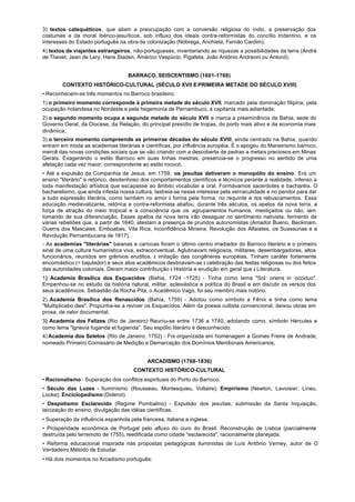 3) textos catequéticos, que aliam a preocupação com a conversão religiosa do índio, a preservação dos
costumes e da moral ibérico-jesuíticos, sob influxo dos ideais contra-reformistas do concílio tridentino, e os
interesses do Estado português na obra de colonização (Nóbrega, Anchieta, Fernão Cardim);
4) textos de viajantes estrangeiros, não-portugueses, inventariando as riquezas a possibilidades da terra (André
de Thevet, Jean de Lery, Hans Staden, Américo Vespúcio, Pigafeta, João Antônio Andreoni ou Antonil).


                                    BARRACO, SEISCENTISMO (1601-1768)
        CONTEXTO HISTÓRICO-CULTURAL (SÉCULO XVII E PRIMEIRA METADE DO SÉCULO XVIII)
• Reconhecem-se três momentos no Barroco brasileiro:
1) o primeiro momento corresponde à primeira metade do século XVII, marcado pela dominação filipina, pela
ocupação holandesa no Nordeste e pela hegemonia de Pernambuco, a capitania mais adiantada;
2) o segundo momento ocupa a segunda metade do século XVII e marca a preeminência da Bahia, sede do
Governo Geral, da Diocese, da Relação, do principal presídio de tropas, do porto mais ativo e da economia mais
dinâmica;
3) o terceiro momento compreende as primeiras décadas do século XVIII, ainda centrado na Bahia, quando
entram em moda as academias literárias e científicas, por influência européia. É o apogeu do Maneirismo barroco,
mercê das novas condições sociais que se vão criando com a descoberta de pedras a metais preciosos em Minas
Gerais. Exagerando o estilo Barroco em suas linhas mestras, presencia-se o progresso no sentido de uma
afetação cada vez maior, correspondente ao estilo rococó.
• Até a expulsão da Companhia de Jesus, em 1759, os jesuítas detiveram o monopólio do ensino. Era um
ensino "literário" a retórico, desdenhoso dos comportamentos científicos e técnicos perante a realidade, infenso a
toda manifestação artística que escapasse ao âmbito vocabular a oral. Formávamos sacerdotes e bacharéis. O
bacharelismo, que ainda infesta nossa cultura, lastreia-se nesse interesse pela vernaculidade e no pendor para dar
a tudo expressão literária, como também no amor à forma pela forma, no requinte e nos rebuscamentos. Essa
educação medievalizante, retórica e contra-reformista abafou, durante três séculos, os apelos da nova terra, a
força de atração do meio tropical e a consciência que os agrupamentos humanos, mestiçados ou não, iam
tomando de sua diferenciação. Esses apelos da nova terra irão desaguar no sentimento nativista, fermento de
várias rebeliões que, a partir de 1640, atestam a presença de pruridos autonomistas (Amador Bueno, Beckmam.
Guerra dos Mascates, Emboabas, Vila Rica, Inconfidência Mineira, Revolução dos Alfaiates, os Suassunas e a
Revolução Pernambucana de 1817).
- As academias "literárias" baianas e cariocas foram o último centro irradiador do Barroco literário e o primeiro
sinal de uma cultura humanística viva, extraconventual. Aglutinavam religiosos, militares, desembargadores, altos
funcionários, reunidos em grêmios eruditos, à imitação das congêneres européias. Tinham caráter fortemente
encomiástico (= bajulador) e seus atos acadêmicos destinavam-se à celebração das festas religiosas ou dos feitos
das autoridades coloniais. Deram maior contribuição à História e erudição em geral que à Literatura.
1) Academia Brasílica dos Esquecidos (Bahia, 1724 -1725) - Tinha como lema "Sol oriens in occiduo".
Empenhou-se no estudo da história natural, militar, eclesiástica e política do Brasil e em discutir os versos dos
seus acadêmicos. Sebastião da Rocha Pita, o Acadêmico Vago, foi seu membro mais notório.
2) Academia Brasílica dos Renascidos (Bahia, 1759) - Adotou como símbolo a Fênix e tinha como lema
"Multiplicabo dies". Propunha-se a reviver os Esquecidos. Além da poesia cultista convencional, deixou obras em
prosa, de valor documental.
3) Academia dos Felizes (Rio de Janeiro) Reuniu-se entre 1736 a 1740, adotando como, símbolo Hércules e
como lema "lgnevia fuganda et fugienda". Seu espólio literário é desconhecido.
4) Academia dos Seletos (Rio de Janeiro, 1752) - Foi organizada em homenagem a Gomes Freire de Andrade,
nomeado Primeiro Comissário de Medição e Demarcação dos Domínios Meridionais Americanos.


                                            ARCADISMO (1768-1836)
                                      CONTEXTO HISTÓRICO-CULTURAL
• Racionalismo - Superação dos conflitos espirituais do Porto do Barroco.
• Século das Luzes - Iluminismo (Rousseau, Montesquieu, Voltaire); Empirismo (Newton, Lavoisier, Lineu,
Locke); Enciclopedismo (Diderot).
• Despotismo Esclarecido (Regime Pombalino) - Expulsão dos jesuítas, submissão da Santa Inquisição,
laicização do ensino, divulgação das idéias científicas.
• Superação da influência espanhola pela francesa, italiana a inglesa.
• Prosperidade econômica de Portugal pelo afluxo do ouro do Brasil. Reconstrução de Lisboa (parcialmente
destruída pelo terremoto de 1755), reedificada como cidade "esclarecida", racionalmente planejada.
• Reforma educacional inspirada nas propostas pedagógicas iluministas de Luís Antônio Verney, autor de O
Verdadeiro Método de Estudar.
• Há dois momentos no Arcadismo português:
 