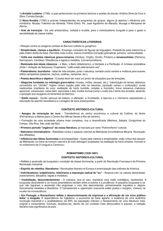 1) Arcádia Lusitana (1756), a qual pertenceram os primeiros teóricos e poetas da escola: Antônio Dinis da Cruz e
Silva, Correia Garção;
2) Nova Arcádia (1790) e autores independentes de programas de grupos, alguns já abertos à influência pré-
romântica: Nicolau Tolentino de Almeida, Filinto Elísio, Pe. José Agostinho de Macedo, Bocage e Marquesa de
Alorna.
• Arte de transição - Da arte aristocrática, cortesã e erudita, para o individualismo burguês a para o gosto a
sensibilidade da classe média.


                                         CARACTERÍSTICAS LITERÁRIAS
• Reação contra os exageros verbais do Barroco cultista ou gongórico.
• Simplicidade, clareza a equilíbrio - Emprego comedido de figuras de linguagem. Preferência pela metonímia e
pela ordem direta da frase. Períodos mais curtos, menos invertidos Correção gramatical, purismo, vernaculidade.
• Volta aos modelos clássicos greco-romanos (Horácio, Virgílio, Ovídio, Píndaro) e renascentistas (Petrarca,
Sannazzaro, Camões). Obediência a regras e modelos. Convencionalismo.
• Retomada dos ideais clássicos - o Belo, o Bem (didaticismo), a Verdade e a Perfeição. A mímese aristotélica
(Ante = imitação de Natureza). Fingimento: "café coado pela terceira vez".
• Pastoralismo, bucolismo - Ideal de vida simples, junto à natureza, tomada como cenário e moldura para suaves
idílios campestres (pastores, riachos, ovelhas, campinas, etc.).
• Poesia descritiva e objetiva - O poeta deve ser mais um pintor de situações que de emoções.
• Alegorias fundadas na mitologia greco-latina (musas, ninfas, deuses, etc.). Valorização de temas clássicos,
convertidos em “clichês": fugere urbem (opção pela vida na natureza, oposição campo x civilização); aurea
mediocritas (mediania do ouro: exaltação do herói humilde, simples e honrado); locus amoenus (natureza
aprazível, voluptuosa); carpe diem (aproveita o dia). lnutilia truncat (corta o inútil) era o lema dos árcades, aludindo
à oposição aos exageros ornamentais do Barroco.
• Estilo rococó - Oculto sensual da beleza, a afetação, a frivolidade, a lascívia e o intimismo representam a
saturação do espírito neoclássico e o exagero de seus pressupostos.


                                       CONTEXTO HISTÓRICO-CULTURAL
• Apogeu da mineração do ouro - Transferência do centro econômico e cultural da Colônia, do Norte
(Pernambuco a Bahia) para o Centro-Sul (Minas Gerais e Rio de Janeiro).
• Formação de uma sociedade urbana mais complexa, rica a diversificada (Mariana, Sabará, Congonhas do
Campo, Vila Rica, São João del Rei).
• Primeiro período "orgânico" de nossa literatura, já marcado por certo "Polimorfismo" cultural.
• Nativismo reivindicatório - Rebeliões contra o estatuto colonial da Metrópole (Inconfidência Mineira, Revolução
dos Alfaiates).
• Influência das idéias iluministas e enciclopedistas - Gosto pela clareza e simplicidade; visão crítica dos abusos
da Metrópole; os mitos do homem natural e do bom selvagem projetados na exaltação do herói simples, honrado e
no indianismo de O Uraguai e Caramuru.


                                            ROMANTISMO (1836-1881)
                                       CONTEXTO HISTÓRICO-CULTURAL
• Reflete a ascensão da burguesia à condição de classe dominante, a partir da Revolução Francesa e da Primeira
Revolução Industrial.
• Espírito de rebeldia, liberalismo - Revoluções liberais na Europa e emancipação das colônias de América.
• Individualismo, subjetivismo, relativismo a imposição radical do "eu" - Ruptura com os valores absolutistas
(racionarismo, disciplina, regras e modelos).
• Insatisfação, descontentamento - A nobreza, que já caiu, expressa uma visão nostálgica, saudosista. A
burguesia ascendente e os novos proprietários oscilam entre a euforia e a prudência. A pequena burguesia e os
que não lograram a ascensão irão engrossar o coro dos descontentes, primeiramente inquietos e, depois,
francamente rebeldes e libertários. O Campesinato e operariado crescente estão postos à margem, imersos na
mudez da inconsciência.
• Em Portugal, o Romantismo reflete o desenvolvimento da imprensa e a afirmação de um novo público
leitor: o burguês. A dependência da Inglaterra, a economia de base agrária, a ausência de uma autêntica
revolução industrial e o analfabetismo de 80% da população inibiram o florescimento de uma literatura mais
original e contundente. Contudo, atualizou-se, dentro de um contexto mais democrático e popular, a tradição
literária mais significativa do país.
 