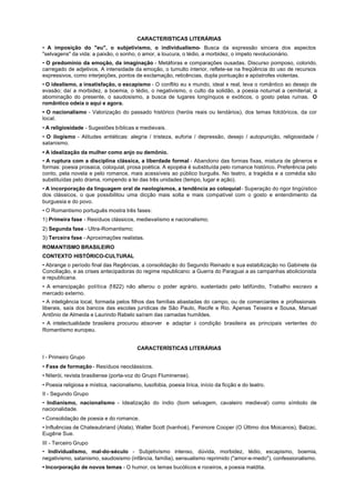 CARACTERISTICAS LITERÁRIAS
• A imposição do "eu", o subjetivismo, o individualismo- Busca da expressão sincera dos aspectos
"selvagens" da vida: a paixão, o sonho, o amor, a loucura, o tédio, a morbidez, o ímpeto revolucionário.
• O predomínio da emoção, da imaginação - Metáforas e comparações ousadas. Discurso pomposo, colorido,
carregado de adjetivos. A intensidade da emoção, o tumulto interior, reflete-se na freqüência do uso de recursos
expressivos, como interjeições, pontos de exclamação, reticências, dupla pontuação e apóstrofes violentas.
• O idealismo, a insatisfação, o escapismo - O conflito eu x mundo, ideal x real, leva o romântico ao desejo de
evasão; daí a morbidez, a boemia, o tédio, o negativismo, o culto da solidão, a poesia noturnal a cemiterial, a
abominação do presente, o saudosismo, a busca de lugares longínquos e exóticos, o gosto pelas ruínas. O
romântico odeia o aqui e agora.
• O nacionalismo - Valorização do passado histórico (heróis reais ou lendários), dos temas folclóricos, da cor
local.
• A religiosidade - Sugestões bíblicas e medievais.
• O ilogismo - Atitudes antiéticas: alegria / tristeza, euforia / depressão, desejo / autopunição, religiosidade /
satanismo.
• A idealização da mulher como anjo ou demônio.
• A ruptura com a disciplina clássica, a liberdade formal - Abandono das formas fixas, mistura de gêneros e
formas: poesia prosaica, coloquial, prosa poética. A epopéia é substituída pelo romance histórico. Preferência pelo
conto, pela novela e pelo romance, mais acessíveis ao público burguês. No teatro, a tragédia e a comédia são
substituídas pelo drama, rompendo a lei das três unidades (tempo, lugar e ação).
• A incorporação da linguagem oral de neologismos, a tendência ao coloquial - Superação do rigor lingüístico
dos clássicos, o que possibilitou uma dicção mais solta e mais compatível com o gosto e entendimento da
burguesia e do povo.
• O Romantismo português mostra três fases:
1) Primeira fase - Resíduos clássicos, medievaIismo e nacionalismo;
2) Segunda fase - Ultra-Romantismo;
3) Terceira fase - Aproximações realistas.
ROMANTISMO BRASILEIRO
CONTEXTO HISTÓRICO-CULTURAL
• Abrange o período final das Regências, a consolidação do Segundo Reinado e sua estabilização no Gabinete da
Conciliação, e as crises antecipadoras do regime republicano: a Guerra do Paraguai a as campanhas abolicionista
e republicana.
• A emancipação política (
                         1822) não alterou o poder agrário, sustentado pelo latifúndio, Trabalho escravo a
mercado externo.
• A inteligência local, formada pelos filhos das famílias abastadas do campo, ou de comerciantes e profissionais
liberais, saía dos bancos das escolas jurídicas de São Paulo, Recife e Rio. Apenas Teixeira e Sousa, Manuel
Antônio de Almeida e Laurindo Rabelo saíram das camadas humildes.
• A intelectualidade brasileira procurou absorver e adaptar à condição brasileira as principais vertentes do
Romantismo europeu.


                                          CARACTERÍSTICAS LITERÁRIAS
I - Primeiro Grupo
• Fase de formação - Resíduos neoclássicos.
• Niterói, revista brasiliense (porta-voz do Grupo Fluminense).
• Poesia religiosa e mística, nacionalismo, lusofobia, poesia lírica, início da ficção e do teatro.
II - Segundo Grupo
• Indianismo, nacionalismo - Idealização do índio (bom selvagem, cavaleiro medieval) como símbolo de
nacionalidade.
• Consolidação de poesia e do romance.
• Influências de Chateaubriand (Atala), Walter Scott (lvanhoé), Fenimore Cooper (O Último dos Moicanos), Balzac,
Eugêne Sue.
III - Terceiro Grupo
• Individualismo, mal-do-século - Subjetivismo intenso, dúvida, morbidez, tédio, escapismo, boemia,
negativismo, satanismo, saudosismo (infância, família), sensualismo reprimido ("amor-e-medo"), confessionalismo.
• Incorporação de novos temas - O humor, os temas bucólicos e roceiros, a poesia maldita.
 