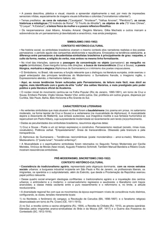 • A poesia descritiva, plástica e visual, visando a apreender objetivamente o real, por meio de impressões
sensoriais nítidas, especialmente de imagens visuais brilhantes e coloridas ("cromatismos rutilantes").
• Temas prediletos: as cena de natureza ("Cavalgada", "Anoitecer'", "Velhas Arvores", "Plenilúnio"), as cenas
históricas e mitológicas ("O Incêndio de Roma", "O Triunfo de Afrodite"), os objetos de arte ("O Vaso Chines",
"O Leque", "A Estatua"), a beleza física da mulher e a poesia reflexivo-filosófica.
• Os neoparnasianos José Albano, Amadeu Amaral, Olegário Mariano, Gilka Machado e outros marcam a
sobrevivência de um parnasianismo já desvitalizado e anacrônico, mas ainda prestigioso.


                                           SIMBOLISMO (1893-1902)
                                      CONTEXTO HISTÓRICO-CULTURAL
• Na história social, os simbolistas brasileiros viveram o mesmo contexto elos narradores realistas e dos poetas
parnasianos: o período agudo das campanhas abolicionista e republicana. Enraizados na tendência estetizante, a
diferença entre parnasianos a decadentistas-simbolistas brasileiros é principalmente de grau: naqueles, o
culto da forma, nestes, a religião do verbo, mas ambos na mesma linha formalizante.
• No nível das intenções, opera-se a passagem da concentração no objeto (parnasiano) ao mergulho no
sujeito (simbolistas). Esse mergulho tomou três direções: a busca de transcendência (Cruz a Sousa), a poesia
litúrgica, mortuária e elegíaca (Alphonsus de Guimaraens) e o intimismo dos poetas crepusculares.
• O Simbolismo, no Brasil, não exerceu a função relevante que o distinguiu na literatura européia, onde exerceu o
papel antecipador das principais tendências do Modernismo: o Surrealismo francês, o Imagismo inglês, o
Expressionismo alemão, o Hermetismo italiano, etc.
• Aqui, as novas tendências foram sufocadas pelo Parnasianismo, de leitura mais fácil, mas dócil ao
regime, mais identificado com o gosto da elite “culta" dos salões literários, e mais prestigiado pelo poder
público e pela literatura oficial da Academia.
• O núcleo inicial do movimento centrou-se na Folha Popular (Rio de Janeiro, 1890-1891), em torno de Cruz a
Sousa, Emiliano Pemeta, Virglio Várzea. Nestor Vítor, entre outros. Daí, proliferou em outros grupos, dispersos por
Curitiba, São Paulo, Bahia, Belo Horizonte a Rio Grande do Sul.


                                       CARACTERÍSTICAS LITERARIAS
• As vertentes simbolistas que mais atuaram no Brasil foram a baudelaireana (no poema em prosa, no satanismo
moderado, na forma lapidar de Cruz e Sousa) e a verlaineana (na musicalidade de Alphonsus). A musicalidade
áspera a dissonante de Mallarmé, sua sintaxe audaciosa, sua imagística insólita e sua fantasia humorística só
repercutiram em Pedro Kilkery, cuja surpreendente modernidade só recentemente vem tendo (re)conhecimento.
• Dadas as peculiaridades dos simbolistas brasileiros, resumimos algumas delas:
1) Cruz e Sousa - Poeta a um só tempo expressivo e construtivo. Parnasianismo residual (soneto, rimas ricas,
vocabulário). Potência verbal. "Emparedamento". Ânsia de transcendência. Obsessão pela brancura e pela
transparência.
2) Alphonsus de Guimaraens - Tendências neoromânticas (poeta monotemático - amor-e-medo). Misticismo.
Medievalismo. O "poeta lunar", "trovador enfermiço".
• A Musicalidade e o espiritualismo simbolistas foram retomados no Segundo Tempo Modernista por Cecília
Meireles, Vinícius de Morais (fase inicial), Augusto Frederico Schimidt. Também Manuel Bandeira a Ribeiro Couto
mostram ressonâncias simbolistas.


                               PRÉ-MODERNISMO, SINCRETISMO (1902-1922)
                                      CONTEXTO HISTÓRICO-CULTURAL
• Coexistência do tradicionalismo agrário, representado pela oligarquia dominante, com os novos estratos
sociais urbanos: a burguesia industrial incipiente em São Paulo e Rio de Janeiro, os profissionais liberais, os
imigrantes, os operários e o subproletariado, além do Exército, que desde a Proclamação da República exerceu
papel político relevante.
• Desse quadro social emergem ideologias conflitantes: o tradicionalismo agrário e a inquietação dos centros
urbanos; o antimoderno e o moderno; o conservadorismo regressivo e saudosista; o liberalismo com traços
anarcóides; a classe média oscilante entre o puro ressentimento e o reformismo e, no limite, a atitude
revolucionária.
• A diversidade regional fez com que os movimentos da época exprimissem níveis de consciência muito distintos,
configurando, às vezes, tensões meramente locais:
1) no Nordeste, o fenômeno do cangaço, a Revolução de Canudos (BA, 1896-1897) e o fanatismo religioso
desencadeado em torno do Pe. Cícero (CE, 1911-1915);
2) no Sul, a revolta contra a vacina obrigatória (RJ, 1904), a Revolta da Chibata (RJ, 1910), as greves operárias
lideradas pelos imigrantes anarco-sindicalistas do Brás e da Mooca (SP, 1917) e a Guerra dos Posseiros do
Contestado (SC, 1912-1916).
 