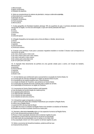 c) Mecanização.
d) Baixo rendimento.
e) Seleção de espécies.

6. Sobre as características do sistema de plantation, marque a alternativa correta.
a) Desmatamento e queimadas.
b) Rotação de solo.
c) Pequeno rendimento.
d) Terra escassa.
e) Monocultura.

7. A área geográfica do Nordeste brasileiro abrange 18% da superfície do país. A primeira atividade econômica
introduzida na região, no início da colonização, e que vem sendo praticada até hoje é:
a) café.
b) cacau.
c) borracha
d) soja.
e) cana-de-açúcar.

8. A Região fisiográfica de transição entre a Zona da Mata e o Sertão, denomina-se
a) litoral.
b) meio-norte.
c) agreste.
d) pré-Amazônia.
e) recôncavo baiano.

9. O êxodo rural contribuiu muito para o processo migratório brasileiro e mundial. O êxodo rural corresponde ao
movimento de saída.
a) do meio urbano para o meio rural.
b) do meio urbano para outro meio urbano.
c) do meio rural para o meio urbano.
d) do campo para outra área rural.
e) de um país para outro país.

10. A migração feita diariamente da periferia de uma grande cidade para o centro, em função do trabalho,
denomina-se
a) pendular.
b) transumância.
c) sazonal.
d) definitiva.
e) êxodo rural.

11. Um dos fatores que contribuíram para o povoamento e ocupação do Centro-Oeste, foi
a) a construção de rodovias interligando a região as demais áreas do país.
b) a transferência da capital brasileira para a faixa litorânea.
c) a criação do Estado do Tocantins, que pertence ao Centro-Oeste.
d) a construção de grandes ferrovias cortando toda a região do cerrado.
e) a implantação do ecoturismo na região do Pantanal.

12. A economia do Centro-Oeste brasileiro está baseada
a) nas atividades de transformação de matéria-prima.
b) na agropecuária extensiva.
c) no setor terciário (serviços).
d) na indústria de base (pesada).
e) na indústria de bens de consumo.

13. A Amazônia Legal corresponde a uma área
a) igual a soma das áreas das Unidades Federativas que compõem a Região Norte.
b) menor que a Região Norte.
c) superiora 50% da área total do Brasil.
c) que além de incluir os estados da Região Norte inclui também os estados do Nordeste.
e) brasileira e de todos os países vizinhos ao nosso país.

14. Assinale a alternativa incorreta sobre um dos aspectos humanos da Região Norte.
a) É a mais densamente povoada do Brasil.
b) Possui a maior população absoluta entre as demais regiões do país.
c) Apresenta a menor taxa de crescimento anual de sua população.
d) A maior parte da sua população vive no campo ou no meio rural.
e) Sua população cresce num ritmo superior às demais regiões do país.

15. Sobre a economia da Amazônia brasileira, podemos afirmar que
a) é basicamente primária.
 
