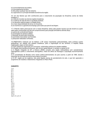 b) é primordialmente secundária.
c) é principalmente terciária.
d) não possui qualquer tipo de indústria.
e) a agricultura é a principal atividade econômica da região.

16. Um dos fatores que vêm contribuindo para o crescimento da população da Amazônia, acima da média
brasileira, é
a) a falta de moradia nas demais regiões brasileiras.
b) a carência de mão-de-obra no Sudeste do Brasil.
c) os elevados salários pagos na Região Norte.
d) a maior disponibilidade de terras na Amazônia.
e) os incentivos e a garantia de emprego para todos que para lá se dirigem.

17. O Mundo inteiro preocupa-se com a nossa Amazônia, talvez pela grande riqueza que ela encerra ou quem
sabe pelas contribuições que ela vem proporcionando para poluição atmosférica através de(a):
a) queima de combustíveis fósseis.
b) incineração de resíduos sólidos.
c) liberação de partículas industriais.
d) queimadas executadas nas florestas.
c) pesquisas realizadas na floresta.

18. (PMDF/2001) Instituído por lei federal, o DF possui importantes particularidades, tanto jurídicas quanto
geográficas, em relação aos estados brasileiros, para a organização de seu território. A respeito dessa
organização, julgue os itens abaixo.
a) O DF poderá ser organizado em municípios, subdivisões políticas de cidades-satélites.
b) A Região Administrativa de Brasília, além de ser capital federal, é, também a capital do DF.
c) A Região Integrada do DF e Entorno (RIDE) compõe uma região metropolitana com características
heterogêneas quanto a crescimento demográfico, índice de oferta de empregos e população economicamente
ativa.
d) A consolidação de Brasília como centro político-administrativo do país ocorreu a partir de 1980, devido à
expansão de sua base econômica secundária e primária.
e) O DF, regido por lei orgânica, não pode legislar acerca de parcelamento do solo, o que tem agravado o
surgimento de invasões e loteamentos irregulares no Plano Piloto.



GABARITO
1. e
2. b
3. c
4. c
5. d
6. e
7. e
8. c
9. c
10. a
11. a
12. b
13. c
14. a
15. a
16. d
17. d
18. F, F, V, F, F
 