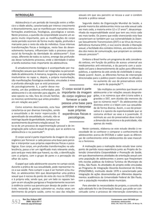 INTRODUÇÃO                                                 sexuais em que seu parceiro se recusa a usar o condom
                                                              durante a prática sexual.
    Adolescência é um período de transição entre a infân-         Segundo dados da Organização Mundial da Saúde, a
cia e a idade adulta, caracterizada por intenso crescimento   grande maioria dos adolescentes inicia sua vida sexual cada
e desenvolvimento, que se manifesta por marcantes trans-      vez mais cedo, a maioria entre 12 e 17 anos(2), desacompa-
formações anatômicas, fisiológicas, psicológicas e sociais.   nhada da responsabilidade social que tem seu início cada
Neste processo, a questão da corporalidade assume um as-      vez mais tardio. Os jovens que estão vivenciando esta fase
pecto muito importante, pois as modificações do corpo         caracterizam-se também por sua vulnerabilidade às Doen-
neste período ocorrem de forma muito rápida, profunda e       ças Sexualmente Transmissíveis (DST) e ao Vírus da Imuno-
marcante para o resto da vida do indivíduo. Essas intensas    deficiência Humana (HIV), e isso ocorre devido à liberação
transformações físicas e biológicas, nesta fase do desen-     sexual, a facilidade dos contatos íntimos, aos estímulos vin-
volvimento humano, influenciam todo o processo psicos-        dos dos meios de comunicação, que propiciam os contatos
social da formação da identidade do adolescente(1). Esse      sexuais precoces(3).
corpo, diferente de todos os outros, emerge das profunde-
zas desse turbulento processo, onde a identidade é talvez         Embora o Brasil tenha um programa de aids considera-
a tarefa evolutiva mais importante da adolescência.           do exitoso, em função da política de acesso universal aos
                                                              medicamentos anti-retrovirais, e da parceria com a socie-
    O amadurecimento biológico é acompanhado por ma-          dade civil para o desenvolvimento de ações para diferentes
nifestações sexuais que devem ser integradas na personali-    públicos, a epidemia da aids ainda dá visibilidade à sexua-
dade do adolescente. A menarca, na garota, e as ejaculações   lidade juvenil. Assim, as diferentes formas de intervenção
involuntárias no rapaz e, depois, a própria masturbação,      direcionadas para o público jovem resultaram na difusão e
são manifestações fisiológicas evidentes, vinculadas à nova                  no aumento do uso de preservativos entre
e profunda alteração que se está processan-                                  essa parte da população(2,4).
do psicologicamente. E, a partir desse mo-
mento, um dos problemas enfrentados pelo O corpo social é parte                  São múltiplos os caminhos que levam um
adolescente é o de estender para alguém, do importante da imagem             adolescente a ter relações sexuais desprote-
sexo oposto ou não, fora do círculo familiar, do corpo orgânico por          gidas, e os números que vêm à tona sobre a
os mesmos sentimentos que antes prevaleci-          fornecer a cada          gravidez e DST, sem dúvida são menores do
am em relação aos pais(1).                                                   que os números reais(4). Os adolescentes são
                                               pessoa uma base para
                                                                             distintos entre si e lidam com sua sexualida-
    Como estamos descrevendo, esta fase perceber e interpretar de de forma diversa. Assim, o uso do preser-
caracteriza-se por diversas transições, sendo         suas próprias          vativo é o oposto da espontaneidade que se
a sexualidade a de maior repercussão. O experiências físicas e costuma atribuir ao sexo e à juventude. O
aprendizado da sexualidade, contudo, não se            psicológicas.         estímulo ao uso do preservativo deve incluir
restringe àquele da genitalidade, tampouco ao                                a dimensão do erotismo e da praticidade, não
acontecimento da primeira relação sexual. Tra-                               apenas do medo.
ta-se de um processo de experimentação pessoal e de im-
pregnação pela cultura sexual do grupo, que se acelera na          Neste contexto, elaborou-se este estudo devido à ne-
adolescência e na juventude . (2)                              cessidade de se conhecer e comparar o conhecimento de
                                                               adolescentes acerca de DST/Aids e saber quais as diferen-
    O corpo social é parte importante da imagem do corpo ças de conhecimento entre adolescentes do sexo masculi-
orgânico por fornecer a cada pessoa uma base para perce- no e feminino.
ber e interpretar suas próprias experiências físicas e psico-
lógicas. Esse corpo, em profundas transformações na ado-           A motivação para a realização deste estudo teve como
lescência, passa a ter um significado mais relevante ainda, ponto de partida nossa experiência junto ao Projeto de Ex-
pois será por meio dele que haverá, ou não, a identificação tensão Universitária Corporalidade e Promoção da Saúde,
com si próprio, com o grupo de pares e a percepção do em que desenvolvemos atividades de orientação sexual com
olhar do outro.                                                uma população de adolescentes e jovens que freqüentam
                                                               três escolas públicas da Estância Turística do Município do
    O papel que cada adolescente assume no campo social, Embu, São Paulo. As atividades do projeto estão vinculadas
durante a prática de sua sexualidade, pode representar ris- ao Programa de Integração Docente-Assistencial do Embu
co a sua saúde. Para cumprir o que é ser homem e/ou mu- (PIDA/EMBU), instituído desde 1970 e caracterizado pela
lher, os adolescentes têm que desempenhar uma prática integração de ações desenvolvidas por diferentes departa-
sexual que é nociva do ponto de vista do risco às DST/Aids mentos acadêmicos da Universidade Federal de São Paulo,
e à própria vida, sendo que, por um lado os rapazes lan- com a população moradora deste município.
çam-se em situações perigosas e freqüentemente recorrem
à violência contra sua parceira por desejo de poder e con-         Para atender às necessidades do projeto, o conceito de
trole, restando às garotas submeter-se, muitas vezes em ação adotado foi o de Orientação Sexual, que pode ser con-
detrimento da própria saúde, como no caso das relações ceituado como o processo de intervenção sistemática na



552
         Rev Esc Enferm USP                                                                  Conhecimento sobre DST/AIDS por
            2009; 43(3):551-7                                                                estudantes adolescentes
        www.ee.usp.br/reeusp/                                                                Brêtas JRS, Ohara CVS, Jardim DP, Muroya RL
 