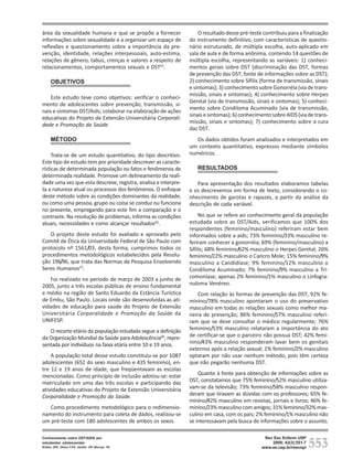área da sexualidade humana e que se propõe a fornecer               O resultado desse pré-teste contribuiu para a finalização
informações sobre sexualidade e a organizar um espaço de        do instrumento definitivo, com características de questio-
reflexões e questionamento sobre a importância da pre-          nário estruturado, de múltipla escolha, auto-aplicado em
venção, identidade, relações interpessoais, auto-estima,        sala de aula e de forma anônima, contendo 14 questões de
relações de gênero, tabus, crenças e valores a respeito de      múltipla escolha, representando as variáveis: 1) conheci-
relacionamentos, comportamentos sexuais e DST(5).               mentos gerais sobre DST (discriminação das DST, formas
                                                                de prevenção das DST, fonte de informações sobre as DST);
     OBJETIVOS                                                  2) conhecimento sobre Sífilis (forma de transmissão, sinais
                                                                e sintomas); 3) conhecimento sobre Gonorréia (via de trans-
                                                                missão, sinais e sintomas); 4) conhecimento sobre Herpes
    Este estudo teve como objetivos: verificar o conheci-
                                                                Genital (via de transmissão, sinais e sintomas); 5) conheci-
mento de adolescentes sobre prevenção, transmissão, si-
                                                                mento sobre Condiloma Acuminado (via de transmissão,
nais e sintomas DST/Aids; colaborar na elaboração de ações
                                                                sinais e sintomas); 6) conhecimento sobre AIDS (via de trans-
educativas do Projeto de Extensão Universitária Corporali-
                                                                missão, sinais e sintomas); 7) conhecimento sobre a cura
dade e Promoção da Saúde.
                                                                das DST.
     MÉTODO                                                       Os dados obtidos foram analisados e interpretados em
                                                                um contexto quantitativo, expressos mediante símbolos
     Trata-se de um estudo quantitativo, do tipo descritivo.    numéricos.
Este tipo de estudo tem por prioridade descrever as caracte-
rísticas de determinada população ou fatos e fenômenos de          RESULTADOS
determinada realidade. Promove um delineamento da reali-
dade uma vez que esta descreve, registra, analisa e interpre-      Para apresentação dos resultados elaboramos tabelas
ta a natureza atual ou processos dos fenômenos. O enfoque       e os descrevemos em forma de texto, considerando o co-
deste método sobre as condições dominantes da realidade,        nhecimento de garotas e rapazes, a partir da análise da
ou como uma pessoa, grupo ou coisa se conduz ou funciona        descrição de cada variável.
no presente, empregando para este fim a comparação e o
contraste. Na resolução de problemas, informa as condições           No que se refere ao conhecimento geral da população
atuais, necessidades e como alcançar resultados(6).             estudada sobre as DST/Aids, verificamos que 100% dos
                                                                respondentes (feminino/masculino) referiram estar bem
   O projeto deste estudo foi avaliado e aprovado pelo          informados sobre a aids; 73% feminino/33% masculino re-
Comitê de Ética da Universidade Federal de São Paulo com        feriram conhecer a gonorréia; 69% (feminino/masculino) a
protocolo nº 1561/03, desta forma, cumprimos todos os           Sífilis; 68% feminino/62% masculino o Herpes Genital; 26%
procedimentos metodológicos estabelecidos pela Resolu-          feminino/22% masculino o Cancro Mole; 15% feminino/9%
ção 196/96, que trata das Normas de Pesquisa Envolvendo         masculino a Candidíase; 9% feminino/12% masculino o
Seres Humanos(7).                                               Condiloma Acuminado; 7% feminino/9% masculino a Tri-
   Foi realizado no período de março de 2003 a junho de         comoníase; apenas 2% feminino/1% masculino o Linfogra-
2005, junto a três escolas públicas de ensino fundamental       nuloma Venéreo.
e médio na região de Santo Eduardo da Estância Turística            Com relação às formas de prevenção das DST, 92% fe-
de Embu, São Paulo. Locais onde são desenvolvidas as ati-       minino/78% masculino apontaram o uso do preservativo
vidades de educação para saúde do Projeto de Extensão           masculino em todas as relações sexuais como melhor ma-
Universitária Corporalidade e Promoção da Saúde da              neira de prevenção; 86% feminino/57% masculino referi-
UNIFESP.                                                        ram que se deve consultar o médico regularmente; 76%
   O recorte etário da população estudada segue a definição     feminino/53% masculino relataram a importância do ato
da Organização Mundial da Saúde para Adolescência(8), repre-    de certificar-se que o parceiro não possua DST; 42% femi-
sentada por indivíduos na faixa etária entre 10 e 19 anos.      nino/43% masculino responderam lavar bem os genitais
                                                                externos após a relação sexual; 1% feminino/2% masculino
    A população total desse estudo constituiu-se por 1087       optaram por não usar nenhum método, pois têm certeza
adolescentes (652 do sexo masculino e 435 feminino), en-        que não pegarão nenhuma DST.
tre 12 e 19 anos de idade, que freqüentavam as escolas
mencionadas. Como princípio de inclusão adotou-se: estar            Quanto à fonte para obtenção de informações sobre as
matriculado em uma das três escolas e participando das          DST, constatamos que 75% feminino/52% masculino utiliza-
atividades educativas do Projeto de Extensão Universitária      vam-se da televisão; 73% feminino/58% masculino respon-
Corporalidade e Promoção da Saúde.                              deram que tiravam as dúvidas com os professores; 65% fe-
                                                                minino/42% masculino em revistas, jornais e livros; 46% fe-
   Como procedimento metodológico para o redimensio-            minino/23% masculino com amigos; 31% feminino/32% mas-
namento do instrumento para coleta de dados, realizou-se        culino em casa, com os pais; 2% feminino/1% masculino não
um pré-teste com 180 adolescentes de ambos os sexos.            se interessavam pela busca de informações sobre o assunto.



                                                                                                                       553
Conhecimento sobre DST/AIDS por                                                                 Rev Esc Enferm USP
estudantes adolescentes                                                                            2009; 43(3):551-7
Brêtas JRS, Ohara CVS, Jardim DP, Muroya RL                                                    www.ee.usp.br/reeusp/
 