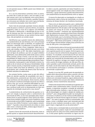 vo com parceiro casual, e 38,8% usaram esse método com            to sobre o assunto, apontando com baixa freqüência a via
parceiro fixo(14).                                                sexual (vaginal e anal). Com relação aos sinais e sintomas da
                                                                  Gonorréia, o grupo demonstrou grande desconhecimento,
    Se o uso de preservativos aumentou entre os jovens,           com predominância do desconhecimento entre os rapazes.
ele ainda não é usado por todos e nem em todas as rela-
ções sexuais, pois o seu uso depende, entre outros fatores,           O mesmo foi observado na investigação em relação ao
do envolvimento afetivo do momento, questões financei-            conhecimento sobre a forma de transmissão e os sinais e
ras e de acesso aos métodos, bem como o grau de liberda-          sintomas do Herpes Genital e do Condiloma Acuminado.
de e autonomia alcançadas nesta faixa etária(15).
                                                                      Trata-se de um dado preocupante, pois a adolescência
    Outro meio de prevenção apontado mereceu atenção:             é a faixa de idade que apresenta a maior incidência de DST.
o fato de passar a conhecer o parceiro elimina, em nível do       Aproximadamente 25% de todas as DST são diagnosticadas
imaginário, todos os riscos de se adquirir uma DST/Aids,          em jovens com menos de 25 anos. Os dados disponíveis
não fazendo o adolescente, a identificação de que se tra-         em âmbito mundial(12) revelaram que aproximadamente
tam de doenças que têm um período de latência para o              40% das adolescentes sexualmente ativas foram infectadas
aparecimento de sintomas, ou que existem formas subclí-           pelo Papilomavírus humano (HPV), responsável pelo Con-
nicas, não perceptíveis ao contato sexual.                        diloma Acuminado, que é uma doença infecciosa, conheci-
                                                                  da como verruga genital ou popularmente chamada de cris-
    Identificamos que a grande maioria dos adolescentes,          ta de galo(11). Não menos preocupante, a infecção pelo ví-
com predominância do sexo feminino, tem como principais           rus do Herpes Genital (Herpes simplex vírus) aumentou em
fontes de informação sobre as DST/Aids, em seqüência de-          mais de 50% junto a esta população(12).
crescente: a televisão; os professores; os veículos da mídia
como: revistas, jornais e livros; amigos(as). Sobre este as-          O conhecimento sobre as formas de transmissão do HIV/
sunto, vale ressaltar, a baixa referência dos pais como fonte     Aids revelou-se maior que as outras DST. Isso ocorre tanto
de informação sobre as DST. São dados importantes, pois           com as garotas quanto com os rapazes. De forma geral, exis-
além da figura do professor, que tem um papel simbólico           te um pouco mais de conhecimento das garotas acerca da
significativo, esses adolescentes estão tendo acesso a outras     temática. Foi ressaltada a transmissão do HIV por meio da
fontes (revistas, jornais e livros), o que nos leva a inferir a   relação sexual sem o uso de preservativo (sexo oral, anal e
possibilidade de relação entre os meios de comunicação de         vaginal), por transfusão de hemoderivados, pelo comparti-
mídia e a escola, representada pela figura do professor. Quan-    lhamento de agulhas e seringas com sangue contaminado
to à televisão, é preocupante o valor atribuído à mesma, tra-     entre usuários de drogas injetáveis, de mãe para filho, du-
tando-se de um veículo com tão pouca interatividade. Ainda        rante a gravidez e parto (transmissão vertical), porém não
sobre o mesmo assunto, é importante ressaltar que a família       foi citado a via do leite materno de mães HIV positivo e uso
foi pouco citada como fonte de referência, o que é muito          de instrumentos perfurantes e cortantes contaminados
preocupante, pois a família não deveria estar tão fora do         (transmissão ocupacional)(11).
contexto educativo do adolescente.
                                                                      Quanto à cura das DST, grande parte da população es-
    No contexto familiar, muitas vezes os pais têm dificul-       tudada referiu desconhecimento sobre o assunto, com des-
dades em abordar questões de sexualidade com seus fi-             taque para a prevalência masculina. Vale ressaltar que,
lhos adolescentes, justamente por não terem muito claro           embora com uma baixa freqüência, alguns adolescentes re-
o que aconteceu com eles próprios. Desta maneira, muitos          feriram a existência da cura para aids. Dada a relevância da
pais atribuem a tarefa da orientação sexual de seus filhos à      colocação, merece investimento educacional.
escola e esta, por sua vez, apresenta dificuldade em cum-
prir tal tarefa. É importante considerar também o fato de             Embora este estudo tenha mostrado que as garotas apre-
que o professor pode sentir-se despreparado em lidar com          sentavam maior conhecimento sobre o assunto do que os
aspectos da orientação sexual junto a seus alunos(5).             rapazes, é importante considerar a situação de vulnerabili-
                                                                  dade vivenciada pelas mulheres, o que as coloca em situa-
    A predominância do conhecimento das garotas se re-            ção de desvantagem em relação à adoção de medidas pre-
pete com relação à pergunta sobre o conhecimento de               ventivas(16), pois a desigualdade de poder nas resoluções en-
transmissão da Sífilis, as vias mais apontadas pelos respon-      tre homens e mulheres é um dos motivos da dificuldade que
dentes foram as sexuais (vaginal e anal). Outras vias impor-      ambos têm em discutir formas seguras de exercer a sexuali-
tantes foram também citadas com menor freqüência, como            dade(17). Por vezes as garotas sentem-se pressionadas, pelo
a transmissão vertical (Sífilis Congênita), pela manipulação      grupo a iniciar a atividade sexual, pelo namorado para dar
do cancro duro (Sífilis Primária) e outros objetos contami-       provas de amor mediante concessão ao coito e não conse-
nados(11). É grande o desconhecimento de ambos os sexos           guem impor a negociação do uso do preservativo(17).
sobre sinais e sintomas da Sífilis, embora alguns fossem ci-
tados com menor freqüência.                                           Muitas vezes a conotação dada ao preservativo está di-
                                                                  retamente ligada à própria noção de masculinidade que
   Quanto à forma de transmissão da Gonorréia, tanto as           ainda faz parte da cultura de muitos adolescentes brasilei-
garotas quanto os rapazes demonstraram desconhecimen-             ros. O tirar prazer significa racionalizar ou regrar seus im-



556
          Rev Esc Enferm USP                                                                     Conhecimento sobre DST/AIDS por
             2009; 43(3):551-7                                                                   estudantes adolescentes
         www.ee.usp.br/reeusp/                                                                   Brêtas JRS, Ohara CVS, Jardim DP, Muroya RL
 
