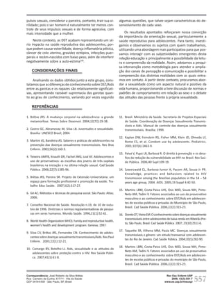 pulsos sexuais, considerar a parceira, portanto, trair sua vi-        algumas questões, que talvez sejam características do de-
rilidade; pois o ser homem é naturalmente ter menos con-              senvolvimento de cada sexo.
trole de seus impulsos sexuais e de forma agressiva, com
mais intensidade que a mulher.                                            Os resultados apontados reforçaram nossa convicção
                                                                      da importância da orientação sexual, particularmente a
     Neste contexto, as DST acabam representando um sé-               saúde reprodutiva para adolescentes. Para tanto, investi-
rio impacto na saúde reprodutiva das adolescentes, por-               gamos e observamos os sujeitos com quem trabalhamos,
que podem causar esterilidade, doença inflamatória pélvica,           utilizando uma abordagem mais participativa para que pos-
câncer de colo uterino, gravidez ectópica, infecções puer-            samos interagir com as subjetividades emergentes desta
perais e recém-nascidos com baixo peso, além de interferir            relação-educação e principalmente a possibilidade da leitu-
negativamente sobre a auto-estima(18).                                ra e compreensão da realidade. Assim, adotamos a pesqui-
                                                                      sa-intervenção como metodologia para atender a amplia-
    CONSIDERAÇÕES FINAIS                                              ção dos canais de percepção e comunicação e possibilitar a
                                                                      compreensão das distintas realidades com as quais entra-
    Analisando os dados obtidos junto a este grupo, cons-             mos em contato. A partir deste contexto, procuramos abor-
tatamos que as diferenças de conhecimento sobre DST/Aids              dar a sexualidade como um aspecto natural e positivo da
entre as garotas e os rapazes são relativamente significati-          vida humana, proporcionando a livre discussão de normas e
vas, apresentando razoável supremacia das garotas quan-               padrões de comportamento em relação ao sexo e o debate
to ao grau de conhecimento, variando por vezes segundo                das atitudes das pessoas frente à própria sexualidade.

    REFERÊNCIAS

1. Brêtas JRS. A mudança corporal na adolescência: a grande           11. Brasil. Ministério da Saúde. Secretaria de Projetos Especiais
   metamorfose. Temas Sobre Desenvol. 2004;12(72):29-38.                  de Saúde. Coordenação de Doenças Sexualmente Transmis-
                                                                          síveis e Aids. Manual de controle das doenças sexualmente
2. Castro GC, Abramovay M, Silva LB. Juventudes e sexualidade.            transmissíveis. Brasília; 1999.
   Brasília: UNESCO Brasil; 2004.
                                                                      12. Kaplan DW, Feinstein RS, Fisher MM, Klein JD, Olmedo LF,
3. Martini JG, Bandeira AS. Saberes e práticas de adolescentes na         Rome ES, et al. Condom use by adolescents. Pediatrics.
   prevenção das doenças sexualmente transmissíveis. Rev Bras             2001;107(6):1463-9.
   Enferm. 2003;56(2):160-3.
                                                                      13. Paiva V, Pupo LR, Barboza R. O direito à prevenção e os desa-
4. Teixeira AMFB, Knauth DR, Fachel JMG, Leal AF. Adolescentes e          fios da redução da vulnerabilidade ao HIV no Brasil. Rev Saú-
   uso de preservativos: as escolhas dos jovens de três capitais          de Pública. 2006;40 Supl:109-19.
   brasileiras na iniciação e na última relação sexual. Cad Saúde
   Pública. 2006;22(7):1385-96.                                       14. Szwarcwald CL, Barbosa-Junior A, Pacom AR, Souza Jr PR.
                                                                          Knowledge, practices and behaviors ralated to HIV
5. Brêtas JRS, Pereira SR. Projeto de Extensão Universitária: um          transmission among the Brazilian population in the 14 – 54
   espaço para formação profissional e promoção da saúde. Tra-            years age group, 2004. AIDS. 2005;19 Suppl 4:42-50.
   balho Educ Saúde. 2007;5(2):317-27.
                                                                      15. Martins LBM, Costa-Paiva LHS, Osis MJD, Souza MH, Pinto-
6. Gil AC. Métodos e técnicas de pesquisa social. São Paulo: Atlas;       Neto AM, Tadini V. Fatores associados ao uso de preservativo
   2006.                                                                  masculino e ao conhecimento sobre DST/Aids em adolescen-
                                                                          tes de escolas públicas e privadas do Município de São Paulo,
7. Conselho Nacional de Saúde. Resolução n.19, de 10 de outu-
                                                                          Brasil. Cad Saúde Pública. 2006;22(2):315-23.
   bro de 1996. Diretrizes e normas regulamentadoras de pesqui-
   sas em seres humanos. Mundo Saúde. 1996;21(1):52-61.               16. Doreto DT, Vieira EM. O conhecimento sobre doenças sexualmente
                                                                          transmissíveis entre adolescentes de baixa renda em Ribeirão Pre-
8. World Health Organization WHO). Family and reproductive health,
                                                                          to, São Paulo, Brasil. Cad Saúde Pública. 2007; 23(10):2511-6.
   women’s health and development program. Geneva; 1997.
                                                                      17. Taquette SR, Vilhena MM, Paula MC. Doenças sexualmente
9. Silva CV, Brêtas JRS, Fernandes CN. Conhecimento de adoles-
                                                                          transmissíveis e gênero: um estudo transversal com adolescen-
   centes sobre doenças sexualmente transmissíveis/Aids. Rev Paul
                                                                          tes do Rio de Janeiro. Cad Saúde Pública. 2004;20(1):282-90.
   Enferm. 2003;22(1):12-21.
                                                                      18. Martins LBM, Costa-Paiva LHS, Osis MJD, Sousa MH, Pinto-
10. Camargo BV, Botelho LJ. Aids, sexualidade e as atitudes de
                                                                          Neto AM, Tadini V. Fatores associados ao uso de preservativo
    adolescentes sobre proteção contra o HIV. Rev Saúde Públi-
                                                                          masculino e ao conhecimento sobre DST/Aids em adolescen-
    ca. 2007;41(1):61-8.
                                                                          tes de escolas públicas e privadas do município de São Paulo,
                                                                          Brasil. Cad Saúde Pública. 2006;22(2):315-23.



                                                                                                                                 557
Correspondência: DST/AIDS por
Conhecimento sobre José Roberto da Silva Brêtas                                                           Rev Esc Enferm USP
Rua Carneiro da Cunha,
estudantes adolescentes 517/11 - Vila da Saúde                                                               2009; 43(3):551-7
Brêtas 04144-000 - São Paulo, SP, Brasil
CEP JRS, Ohara CVS, Jardim DP, Muroya RL                                                                 www.ee.usp.br/reeusp/
 