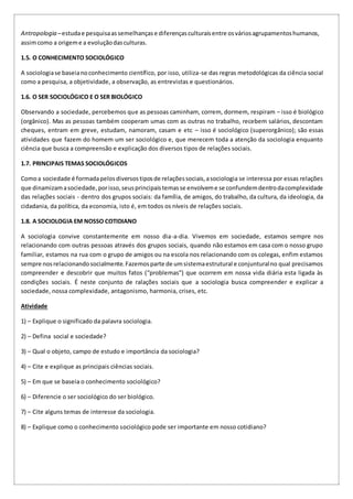 Antropologia –estudae pesquisaassemelhançase diferençasculturaisentre osváriosagrupamentoshumanos,
assimcomo a origeme a evoluçãodasculturas.
1.5. O CONHECIMENTO SOCIOLÓGICO
A sociologiase baseianoconhecimento científico, por isso, utiliza-se das regras metodológicas da ciência social
como a pesquisa, a objetividade, a observação, as entrevistas e questionários.
1.6. O SER SOCIOLÓGICO E O SER BIOLÓGICO
Observando a sociedade, percebemos que as pessoas caminham, correm, dormem, respiram – isso é biológico
(orgânico). Mas as pessoas também cooperam umas com as outras no trabalho, recebem salários, descontam
cheques, entram em greve, estudam, namoram, casam e etc – isso é sociológico (superorgânico); são essas
atividades que fazem do homem um ser sociológico e, que merecem toda a atenção da sociologia enquanto
ciência que busca a compreensão e explicação dos diversos tipos de relações sociais.
1.7. PRINCIPAIS TEMAS SOCIOLÓGICOS
Comoa sociedade é formadapelosdiversostiposde relaçõessociais,asociologia se interessa por essas relações
que dinamizamasociedade,porisso,seusprincipaistemasse envolveme se confundemdentrodacomplexidade
das relações sociais - dentro dos grupos sociais: da família, de amigos, do trabalho, da cultura, da ideologia, da
cidadania, da política, da economia, isto é, em todos os níveis de relações sociais.
1.8. A SOCIOLOGIA EM NOSSO COTIDIANO
A sociologia convive constantemente em nosso dia-a-dia. Vivemos em sociedade, estamos sempre nos
relacionando com outras pessoas através dos grupos sociais, quando não estamos em casa com o nosso grupo
familiar, estamos na rua com o grupo de amigos ou na escola nos relacionando com os colegas, enfim estamos
sempre nosrelacionandosocialmente.Fazemosparte de umsistemaestrutural e conjunturalno qual precisamos
compreender e descobrir que muitos fatos (“problemas”) que ocorrem em nossa vida diária esta ligada às
condições sociais. É neste conjunto de ralações sociais que a sociologia busca compreender e explicar a
sociedade, nossa complexidade, antagonismo, harmonia, crises, etc.
Atividade
1) – Explique o significado da palavra sociologia.
2) – Defina social e sociedade?
3) – Qual o objeto, campo de estudo e importância da sociologia?
4) – Cite e explique as principais ciências sociais.
5) – Em que se baseia o conhecimento sociológico?
6) – Diferencie o ser sociológico do ser biológico.
7) – Cite alguns temas de interesse da sociologia.
8) – Explique como o conhecimento sociológico pode ser importante em nosso cotidiano?
 