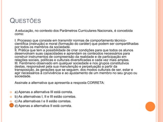 QUESTÕES
A educação, no contexto dos Parâmetros Curriculares Nacionais, é concebida
como:

I. Processo que consiste em transmitir normas de comportamento técnicocientífica (instrução) e moral (formação do caráter) que podem ser compartilhadas
por todos os membros da sociedade.
II. Prática que tem a possibilidade de criar condições para que todos os alunos
desenvolvam suas capacidades e aprendam os conteúdos necessários para
construir instrumentos de compreensão da realidade e de participação em
relações sociais, políticas e culturais diversificadas e cada vez mais amplas.
III. Fenômeno observado em qualquer sociedade e nos grupos constitutivos
destas, responsável pela sua manutenção e perpetuação a partir da
transposição, às gerações que se seguem, dos modos culturais de ser, estar e
agir necessários à convivência e ao ajustamento de um membro no seu grupo ou
sociedade.
Assinale a alternativa que apresenta a resposta CORRETA:





a) Apenas a alternativa III está correta.
b) As alternativas I, II e III estão corretas.
c) As alternativas I e II estão corretas.
d) Apenas a alternativa II está correta.

 