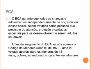 ECA


O ECA garante que todas as crianças e
adolescentes, independentemente de cor, etnia ou
classe social, sejam tratados como pessoas que
precisam de atenção, proteção e cuidados
especiais para se desenvolverem e serem adultos
saudáveis.
Antes do surgimento do ECA, existia apenas o
Código de Menores (uma lei de 1979), uma lei
voltada apenas para os menores de 18
anos, pobres, abandonados, carentes ou infratores.

 