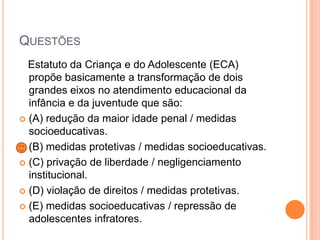 QUESTÕES
Estatuto da Criança e do Adolescente (ECA)
propõe basicamente a transformação de dois
grandes eixos no atendimento educacional da
infância e da juventude que são:
 (A) redução da maior idade penal / medidas
socioeducativas.
 (B) medidas protetivas / medidas socioeducativas.
 (C) privação de liberdade / negligenciamento
institucional.
 (D) violação de direitos / medidas protetivas.
 (E) medidas socioeducativas / repressão de
adolescentes infratores.

 