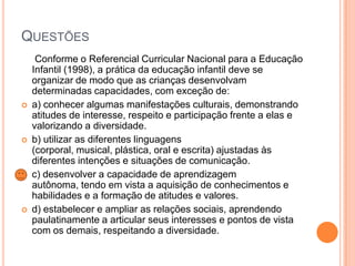 QUESTÕES









Conforme o Referencial Curricular Nacional para a Educação
Infantil (1998), a prática da educação infantil deve se
organizar de modo que as crianças desenvolvam
determinadas capacidades, com exceção de:
a) conhecer algumas manifestações culturais, demonstrando
atitudes de interesse, respeito e participação frente a elas e
valorizando a diversidade.
b) utilizar as diferentes linguagens
(corporal, musical, plástica, oral e escrita) ajustadas às
diferentes intenções e situações de comunicação.
c) desenvolver a capacidade de aprendizagem
autônoma, tendo em vista a aquisição de conhecimentos e
habilidades e a formação de atitudes e valores.
d) estabelecer e ampliar as relações sociais, aprendendo
paulatinamente a articular seus interesses e pontos de vista
com os demais, respeitando a diversidade.

 