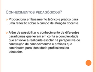 CONHECIMENTOS PEDAGÓGICOS?


Proporciona embasamento teórico e prático para
uma reflexão sobre o campo de atuação docente.



Além de possibilitar o conhecimento de diferentes
paradigmas que levam em conta a complexidade
que envolve a realidade escolar na perspectiva de
construção de conhecimentos e práticas que
contribuem para identidade profissional do
educador.

 