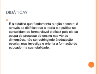 DIDÁTICA?


É a didática que fundamenta a ação docente; é
através da didática que a teoria e a prática se
consolidam de forma viável e eficaz pois ela se
ocupa do processo de ensino nas várias
dimensões, não se restringindo à educação
escolar, mas investiga e orienta a formação do
educador na sua totalidade.

 