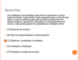QUESTÕES
Um professor que trabalha para tornar importante e única
cada atividade, cada tarefa, cada proposta para a vida de seu
aluno e que se esforça para que os alunos absorvam os
ideais amplos e generosos discutidos no planejamento de
ensino, está preocupado em estabelecer a relação entre:


A) Sistemas de ensino.



B) Tipos de aprendizagem e desempenho.



C) Objetivos, conteúdos e métodos.



D) Avaliação e feedback.



E) Proposta e projeto de ensino.

 