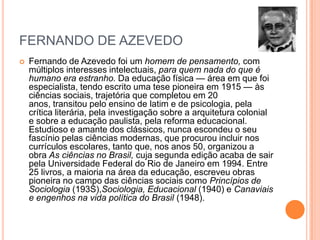 FERNANDO DE AZEVEDO


Fernando de Azevedo foi um homem de pensamento, com
múltiplos interesses intelectuais, para quem nada do que é
humano era estranho. Da educação física — área em que foi
especialista, tendo escrito uma tese pioneira em 1915 — às
ciências sociais, trajetória que completou em 20
anos, transitou pelo ensino de latim e de psicologia, pela
crítica literária, pela investigação sobre a arquitetura colonial
e sobre a educação paulista, pela reforma educacional.
Estudioso e amante dos clássicos, nunca escondeu o seu
fascínio pelas ciências modernas, que procurou incluir nos
currículos escolares, tanto que, nos anos 50, organizou a
obra As ciências no Brasil, cuja segunda edição acaba de sair
pela Universidade Federal do Rio de Janeiro em 1994. Entre
25 livros, a maioria na área da educação, escreveu obras
pioneira no campo das ciências sociais como Princípios de
Sociologia (193S),Sociologia, Educacional (1940) e Canaviais
e engenhos na vida política do Brasil (1948).

 
