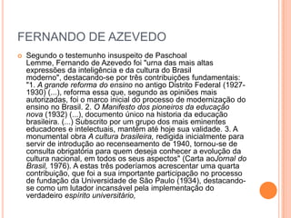 FERNANDO DE AZEVEDO


Segundo o testemunho insuspeito de Paschoal
Lemme, Fernando de Azevedo foi "urna das mais altas
expressões da inteligência e da cultura do Brasil
moderno", destacando-se por três contribuições fundamentais:
"1. A grande reforma do ensino no antigo Distrito Federal (19271930) (...), reforma essa que, segundo as opiniões mais
autorizadas, foi o marco inicial do processo de modernização do
ensino no Brasil. 2. O Manifesto dos pioneiros da educação
nova (1932) (...), documento único na historia da educação
brasileira. (...) Subscrito por um grupo dos mais eminentes
educadores e intelectuais, mantém até hoje sua validade. 3. A
monumental obra A cultura brasileira, redigida inicialmente para
servir de introdução ao recenseamento de 1940, tornou-se de
consulta obrigatória para quem deseja conhecer a evolução da
cultura nacional, em todos os seus aspectos" (Carta aoJornal do
Brasil, 1976). A estas três poderíamos acrescentar uma quarta
contribuição, que foi a sua importante participação no processo
de fundação da Universidade de São Paulo (1934), destacandose como um lutador incansável pela implementação do
verdadeiro espírito universitário,

 