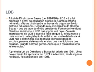 LDB


A Lei de Diretrizes e Bases (Lei 9394/96) - LDB - é a lei
orgânica e geral da educação brasileira. Como o próprio
nome diz, dita as diretrizes e as bases da organização do
sistema educacional. Segundo o ex-ministro Paulo Renato
Souza - que ao lado do então presidente Fernando Henrique
Cardoso sancionou a LDB que vigora até hoje - "o mais
interessante da LDB é que ela foge do que é, infelizmente o
mais comum na legislação brasileira: ser muito detalhista. A
LDB não é detalhista, ela dá muita liberdade para as
escolas, para os sistemas de ensino dos municípios e dos
estados, fixando normas gerais. Acho que é realmente uma
lei exemplar."
A primeira Lei de Diretrizes e Bases foi criada em 1961. Uma
nova versão foi aprovada em 1971 e a terceira, ainda vigente
no Brasil, foi sancionada em 1996.

 