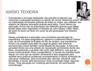 ANÍSIO TEIXEIRA


Considerado o principal idealizador das grandes mudanças que
marcaram a educação brasileira no século 20, Anísio Teixeira foi pioneiro
na implantação de escolas públicas de todos os níveis, que refletiam seu
objetivo de oferecer educação gratuita para todos. Como teórico da
educação, Anísio não se preocupava em defender apenas suas idéias.
Muitas delas eram inspiradas na filosofia de John Dewey (1852-1952),
de quem foi aluno ao fazer um curso de pós-graduação nos Estados
Unidos.
Dewey considerava a educação uma constante reconstrução da
experiência. Foi esse pragmatismo, observa a professora Maria Cristina
Leal, da Universidade do Estado do Rio de Janeiro, que impulsionou
Anísio a se projetar para além do papel de gestor das reformas
educacionais e atuar também como filósofo da educação. A marca do
pensador Anísio era uma atitude de inquietação permanente diante dos
fatos, considerando a verdade não como algo definitivo, mas que se
busca continuamente. Para o pragmatismo, o mundo em transformação
requer um novo tipo de homem consciente e bem preparado para
resolver seus próprios problemas acompanhando a tríplice revolução da
vida atual: intelectual, pelo incremento das ciências; industrial, pela
tecnologia; e social, pela democracia. Essa concepção exige, segundo
Anísio, ―uma educação em mudança permanente, em permanente
reconstrução‖.

 