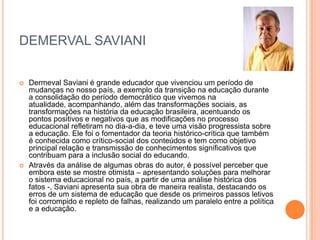 DEMERVAL SAVIANI




Dermeval Saviani é grande educador que vivenciou um período de
mudanças no nosso país, a exemplo da transição na educação durante
a consolidação do período democrático que vivemos na
atualidade, acompanhando, além das transformações sociais, as
transformações na história da educação brasileira, acentuando os
pontos positivos e negativos que as modificações no processo
educacional refletiram no dia-a-dia, e teve uma visão progressista sobre
a educação. Ele foi o fomentador da teoria histórico-crítica que também
é conhecida como crítico-social dos conteúdos e tem como objetivo
principal relação e transmissão de conhecimentos significativos que
contribuam para a inclusão social do educando.
Através da análise de algumas obras do autor, é possível perceber que
embora este se mostre otimista – apresentando soluções para melhorar
o sistema educacional no país, a partir de uma análise histórica dos
fatos -, Saviani apresenta sua obra de maneira realista, destacando os
erros de um sistema de educação que desde os primeiros passos letivos
foi corrompido e repleto de falhas, realizando um paralelo entre a política
e a educação.

 