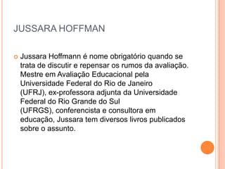 JUSSARA HOFFMAN


Jussara Hoffmann é nome obrigatório quando se
trata de discutir e repensar os rumos da avaliação.
Mestre em Avaliação Educacional pela
Universidade Federal do Rio de Janeiro
(UFRJ), ex-professora adjunta da Universidade
Federal do Rio Grande do Sul
(UFRGS), conferencista e consultora em
educação, Jussara tem diversos livros publicados
sobre o assunto.

 
